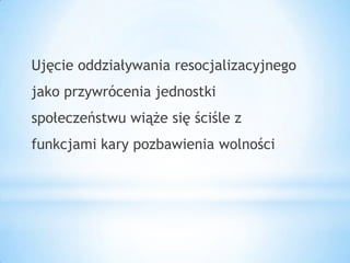 Ujęcie oddziaływania resocjalizacyjnego
jako przywrócenia jednostki
społeczeństwu wiąże się ściśle z
funkcjami kary pozbawienia wolności
 