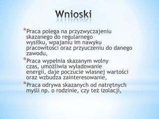 *Praca polega na przyzwyczajeniu
skazanego do regularnego
wysiłku, wpajaniu im nawyku
pracowitości oraz przyuczeniu do danego
zawodu,
*Praca wypełnia skazanym wolny
czas, umożliwia wyładowanie
energii, daje poczucie własnej wartości
oraz wzbudza zainteresowanie,
*Praca odrywa skazanych od natrętnych
myśli np. o rodzinie, czy też izolacji,
 