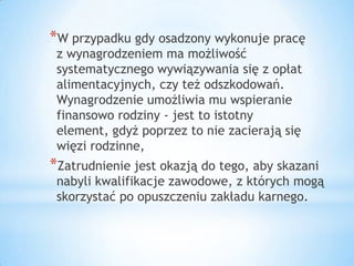 *W przypadku gdy osadzony wykonuje pracę
z wynagrodzeniem ma możliwość
systematycznego wywiązywania się z opłat
alimentacyjnych, czy też odszkodowań.
Wynagrodzenie umożliwia mu wspieranie
finansowo rodziny - jest to istotny
element, gdyż poprzez to nie zacierają się
więzi rodzinne,
*Zatrudnienie jest okazją do tego, aby skazani
nabyli kwalifikacje zawodowe, z których mogą
skorzystać po opuszczeniu zakładu karnego.
 