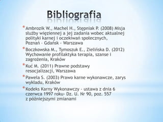 *Ambrozik W., Machel H., Stępniak P. (2008) Misja
służby więziennej a jej zadania wobec aktualnej
polityki karnej i oczekiwań społecznych,
Poznań – Gdańsk - Warszawa
*Boczkowska M., Tymoszuk E., Zielińska D. (2012)
Wychowanie profilaktyka terapia, szanse i
zagrożenia, Kraków
*Kuć M. (2011) Prawne podstawy
resocjalizacji, Warszawa
*Pawela S. (2003) Prawo karne wykonawcze, zarys
wykładu, Kraków
*Kodeks Karny Wykonawczy - ustawa z dnia 6
czerwca 1997 roku- Dz. U. Nr 90, poz. 557
z późniejszymi zmianami
 