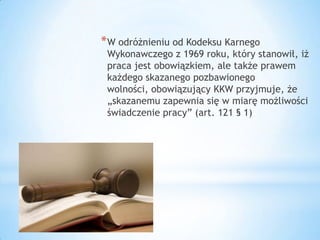 *W odróżnieniu od Kodeksu Karnego
Wykonawczego z 1969 roku, który stanowił, iż
praca jest obowiązkiem, ale także prawem
każdego skazanego pozbawionego
wolności, obowiązujący KKW przyjmuje, że
„skazanemu zapewnia się w miarę możliwości
świadczenie pracy” (art. 121 § 1)
 