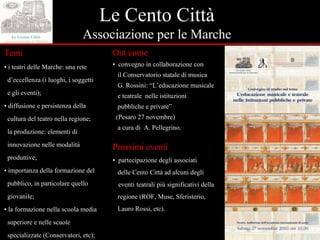 Le Cento Città Associazione per le Marche Temi  ▪  i teatri delle Marche: una rete  d’eccellenza (i luoghi, i soggetti  e gli eventi); ▪  d iffusione e persistenza della  cultura del teatro nella regione;  la produzione: elementi di  innovazione nelle modalità  produttive; ▪  importanza della formazione del  pubblico, in particolare quello  giovanile; ▪  la formazione nella scuola media  superiore e nelle scuole  specializzate (Conservatori, etc) ; Out come ▪  convegno in collaborazione con  il Conservatorio statale di musica  G. Rossini: “L’educazione musicale  e teatrale  nelle istituzioni  pubbliche e private” (Pesaro 27 novembre) a cura di  A. Pellegrino. Prossimi eventi ▪  partecipazione degli associati  delle Cento Città ad alcuni degli  eventi teatrali più significativi della  regione (ROF, Muse, Sferisterio,  Lauro Rossi, etc).  