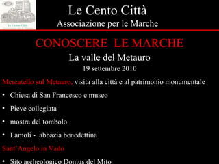 Le Cento Città Associazione per le Marche CONOSCERE  LE MARCHE La valle del Metauro 19 settembre 2010 Mercatello sul Metauro,  visita alla città e al patrimonio monumentale Chiesa di San Francesco e museo  Pieve collegiata  mostra del tombolo Lamoli -  abbazia benedettina Sant’Angelo in Vado Sito archeologico Domus del Mito 