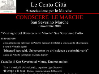 Le Cento Città Associazione per le Marche CONOSCERE  LE MARCHE San Severino Marche 7 novembre 2010 “ Meraviglie del Barocco nelle Marche” San Severino e l’Alto maceratese  Visita alla mostra nelle sedi di Palazzo Servanzi Confidati e Chiesa della Misericordia a cura di Vittorio Sgarbi “ Itinerari barocchi. Un percorso tra arti scienze e curiosità varie” a cura di Alberto Pellegrino e Milena Ranieri Castello di San Severino al Monte, Duomo antico: Brani musicali del seicento ,  organista Ugo Gironacci “ Il tempo e la rosa”   Poesia, musica e danza del barocco a cura di Alberto Pellegrino e Paola Egidi – Teatroclub Amedeo Gubinelli 
