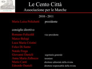 Le Cento Città Associazione per le Marche 2010 - 2011 Maria Luisa Polichetti   presidente consiglio direttivo Romano Folicaldi   vice presidente Marco Belogi Luca Maria Cristini Folco Di Santo Natale Frega Giovanni Danieli   segretario generale Anna Maria Zallocco   tesoriere Mario Canti   direttore editoriale della rivista Edoardo Danieli   direttore responsabile della rivista 