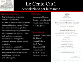 Le Cento Città Associazione per le Marche Temi da sviluppare ▪  l’agricoltura come componente  culturale  del territorio; ▪  la conoscenza dell’esistente è premessa  indispensabile per progettare il futuro; ▪  innovazioni  introdotte negli ultimi  anni nel  settore agricolo  per rispondere  alle richiesta del mercato e per effetto  delle  politiche comunitarie; ▪  innovazioni che hanno prodotto  importanti trasformazioni nelle filiere  produttive; ▪  innovazioni che hanno  indotto  trasformazioni significative sulla forma  stessa del paesaggio agrario (colture  specializzate, viti, oliveti, colture biologiche). Out come ▪  incontro con Massimo  Bernetti visita all’azienda  vinicola Umani Ronchi  (7 ottobre 2010) Prossimi eventi ▪  convegno “Prodotti nobili  del  Piceno” a cura di N. Frega Ascoli Piceno (22 gennaio 2011) Visita alla città di  Ascoli P. e al suo  patrimonio culturale 