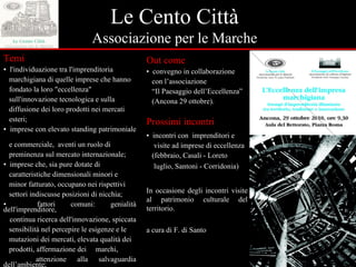 Le Cento Città Associazione per le Marche Out come ▪  convegno in collaborazione  con l’associazione “ Il Paesaggio dell’Eccellenza”  (Ancona 29 ottobre). Prossimi incontri ▪  incontri con  imprenditori e  visite ad imprese di eccellenza  (febbraio, Casali - Loreto luglio, Santoni - Corridonia) In occasione degli incontri visite al patrimonio culturale del territorio. a cura di F. di Santo Temi ▪  l'individuazione tra l'imprenditoria  marchigiana di quelle imprese che hanno  fondato la loro "eccellenza"  sull'innovazione tecnologica e sulla  diffusione dei loro prodotti nei mercati  esteri; ▪  imprese con elevato standing patrimoniale  e commerciale,  aventi un ruolo di  preminenza sul mercato internazionale; ▪  imprese che, sia pure dotate di  caratteristiche dimensionali minori e  minor fatturato, occupano nei rispettivi  settori indiscusse posizioni di nicchia; ▪  fattori comuni: genialità dell'imprenditore,  continua ricerca dell'innovazione, spiccata  sensibilità nel percepire le esigenze e le  mutazioni dei mercati, elevata qualità dei  prodotti, affermazione dei  marchi,  attenzione alla salvaguardia dell’ambiente; ▪  consapevolezza del significato della  “ memoria”. 