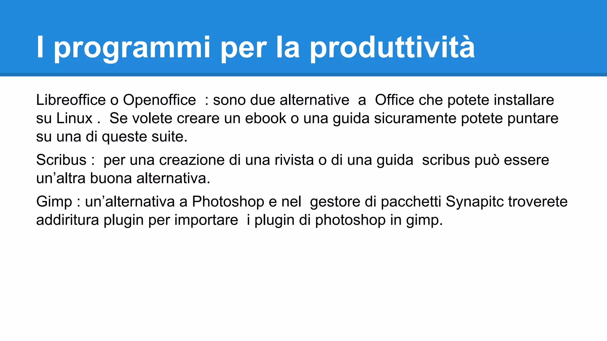 I programmi per la produttività
Libreoffice o Openoffice : sono due alternative a Office che potete installare
su Linux . Se volete creare un ebook o una guida sicuramente potete puntare
su una di queste suite.
Scribus : per una creazione di una rivista o di una guida scribus può essere
un’altra buona alternativa.
Gimp : un’alternativa a Photoshop e nel gestore di pacchetti Synapitc troverete
addiritura plugin per importare i plugin di photoshop in gimp.

 