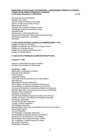 2 
MINISTÉRIO DE EDUCAÇÃO E DO DESPORTO - UNIVERSIDADE FEDERAL DO PARANÁ CONSELHO DE ENSINO PESQUISA E EXTENSÃO Continuação Resolução nº 25/02-CEPE fls. 02 Doenças das Aves Domésticas Doenças dos Suínos Clínica Cirúrgica de Pequenos Animais Clínica Cirúrgica de Grandes Animais Melhoramento Animal Inspeção dos Produtos de Origem Animal Toxicologia Veterinária e Plantas Tóxicas Extensão Rural Planejamento e Administração Rural Saneamento Ambiental e Desenvolvimento Sustentável Deontologia Veterinária e Sociologia Zoonoses 
C. NÚCLEO DE ESTÁGIO CURRICULAR OBRIGATÓRIO – 315h. 
Estágio em Medicina Veterinária Estágio em Inspeção dos Produtos de Origem Animal Estágio em Produção Animal Estágio em Economia e Extensão Rural Estágio em Saúde Pública 
D. NÚCLEO DE FORMAÇÃO COMPLENTAR OPTATIVA 
Conjunto 1 – 60h 
Nutrição e Alimentação de Não ruminantes Nutrição e Alimentação de Ruminantes 
Conjunto 2 – 180h 
Elaboração e Avaliação de Projetos Extensão Rural Aplicada Política Agrária Legislação Agrária Introdução ao Empreendedorismo no Agronegócio Agronegócios Marketing de Serviços Veterinários Clínica Médica do Sistema Locomotor dos Eqüinos Clínica Médica e Cirúrgica de Pequenos Ruminantes Controle da Fertilidade e Inseminação Artificial nos Canídeos Medicina Alternativa ( Homeopatia, Acupuntura e Fitoterapia) Nutrição Clínica Veterinária Podologia de Ruminantes Procedimentos Médicos Especiais em Pequenos Animais Análises Clínicas e Toxicológicas na Medicina Veterinária Cardiologia Veterinária Cirurgia do Aparelho Reprodutor Cirurgia Torácica Veterinária Dermatologia Veterinária Gastroenterites Infecciosas e Parasitárias de Animais de Fazenda Neonatologia Eqüina Técnica Hospitalar Traumatologia e Ortopedia Veterinária Fisiopatologia do Aparelho Mamário dos Bovinos Clínica de Animais Silvestres e de Zoológico Microbiologia dos Produtos de Origem Animal Dor, Analgesia e Terapia Intensiva Cirúrgica. Neurologia Veterinária Oftalmologia Veterinária  