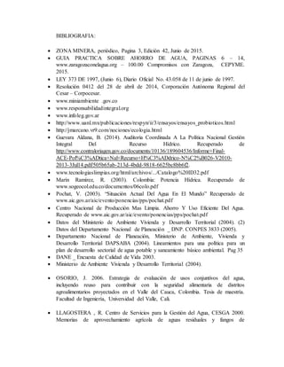 BIBLIOGRAFIA:
 ZONA MINERA, periódico, Pagina 3, Edición 42, Junio de 2015.
 GUIA PRACTICA SOBRE AHORRO DE AGUA, PAGINAS 6 – 14,
www.zaragozaconelagua.org – 100.00 Compromisos con Zaragoza, CEPYME.
2015.
 LEY 373 DE 1997, (Junio 6), Diario Oficial No. 43.058 de 11 de junio de 1997.
 Resolución 0412 del 28 de abril de 2014, Corporación Autónoma Regional del
Cesar – Corpocesar.
 www.miniambiente .gov.co
 www.responsabilidadintegral.org
 www.infoleg.gov.ar
 http://www.uanl.mx/publicaciones/respyn/ii/3/ensayos/ensayos_probioticos.html
 http://jmarcano.vr9.com/nociones/ecologia.html
 Guevara Aldana, B. (2014). Auditoria Coordinada A La Política Nacional Gestión
Integral Del Recurso Hídrico. Recuperado de
http://www.contraloriagen.gov.co/documents/10136/189604536/Informe+Final-
ACE-Pol%C3%ADtica+Nal+Recurso+H%C3%ADdrico-N%C2%B026-V2010-
2013-3Jul14.pdf/505b65ab-213d-4bdd-9818-6625bc8bb6f2.
 www.tecnologiaslimpias.org/html/archivos/.../Catalogo%20ID32.pdf
 Marín Ramírez, R. (2003). Colombia: Potencia Hídrica. Recuperado de
www.sogeocol.edu.co/documentos/06colo.pdf
 Pochat, V. (2003). “Situación Actual Del Agua En El Mundo” Recuperado de
www.aic.gov.ar/aic/evento/ponencias/pps/pochat.pdf
 Centro Nacional de Producción Mas Limpia. Ahorro Y Uso Eficiente Del Agua.
Recuperado de www.aic.gov.ar/aic/evento/ponencias/pps/pochat.pdf
 Datos del Ministerio de Ambiente Vivienda y Desarrollo Territorial (2004). (2)
Datos del Departamento Nacional de Planeación _ DNP. CONPES 3833 (2005).
 Departamento Nacional de Planeación, Ministerio de Ambiente, Vivienda y
Desarrollo Territorial DAPSABA (2004). Lineamientos para una política para un
plan de desarrollo sectorial de agua potable y saneamiento básico ambiental. Pag 35
 DANE _ Encuesta de Calidad de Vida 2003.
 Ministerio de Ambiente Vivienda y Desarrollo Territorial (2004).
 OSORIO, J. 2006. Estrategia de evaluación de usos conjuntivos del agua,
incluyendo reuso para contribuir con la seguridad alimentaria de distritos
agroalimentarios proyectados en el Valle del Cauca, Colombia. Tesis de maestría.
Facultad de Ingeniería, Universidad del Valle, Cali.
 LLAGOSTERA , R. Centro de Servicios para la Gestión del Agua, CESGA 2000.
Memorias de aprovechamiento agrícola de aguas residuales y fangos de
 
