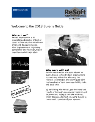 2013 Buyer’s Guide




                                                                 resoftco.com



Welcome to the 2013 Buyer’s Guide

Who are we?
ReSoft International is an
integrator and reseller of best-of-
breed software tools that address
email and data governance,
identity governance, regulatory
compliance and retention, Cloud
migration and storage relief.




                                      Why work with us?
                                      ReSoft has acted as a trusted advisor for
                                      over 18 years to hundreds of organizations
                                      across many industries. We apply the
                                      relevant technologies and techniques from
                                      our broad set of tools to reduce liability risks
                                      and save time.

                                      By partnering with ReSoft, you will enjoy the
                                      results of thorough, considered research and
                                      experience to help you to make informed,
                                      timely decisions to meet emerging threats to
                                      the smooth operation of your systems.
 