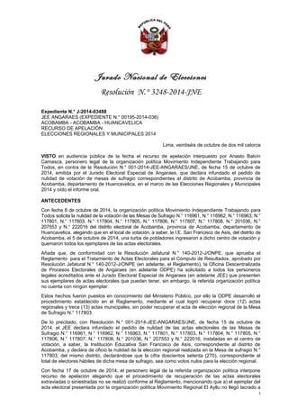 Jurado Nacional de Elecciones 
Resolución N.° 3248-2014-JNE 
Expediente N.° J-2014-03488 
JEE ANGARAES (EXPEDIENTE N.° 00195-2014-036) 
ACOBAMBA - ACOBAMBA - HUANCAVELICA 
RECURSO DE APELACIÓN 
ELECCIONES REGIONALES Y MUNICIPALES 2014 
Lima, veintiséis de octubre de dos mil catorce 
VISTO en audiencia pública de la fecha el recurso de apelación interpuesto por Anasto Balvín 
Camasca, personero legal de la organización política Movimiento Independiente Trabajando para 
Todos, en contra de la Resolución N.° 001-2014-JEE-ANGARAES/JNE, de fecha 15 de octubre de 
2014, emitida por el Jurado Electoral Especial de Angaraes, que declara infundado el pedido de 
nulidad de votación de mesas de sufragio correspondientes al distrito de Acobamba, provincia de 
Acobamba, departamento de Huancavelica, en el marco de las Elecciones Regionales y Municipales 
2014 y oído el informe oral. 
ANTECEDENTES 
Con fecha 8 de octubre de 2014, la organización política Movimiento Independiente Trabajando para 
Todos solicita la nulidad de la votación de las Mesas de Sufragio N.° 116961, N.° 116962, N.° 116963, N.° 
117801, N.° 117803, N.° 117804, N.° 117805, N.° 117806, N.° 117807, N.° 117808, N.° 201036, N.° 
207553 y N.° 222016 del distrito electoral de Acobamba, provincia de Acobamba, departamento de 
Huancavelica, alegando que en el local de votación, a saber, la I.E. San Francisco de Asís, del distrito de 
Acobamba, el 5 de octubre de 2014, una turba de pobladores ingresaron a dicho centro de votación y 
quemaron todos los ejemplares de las actas electorales. 
Añade que, de conformidad con la Resolución Jefatural N.° 140-2012-J/ONPE, que aprueba el 
Reglamento para el Tratamiento de Actas Electorales para el Cómputo de Resultados, aprobado por 
Resolución Jefatural N.° 140-2012-J/ONPE (en adelante, el Reglamento), la Oficina Descentralizada 
de Procesos Electorales de Angaraes (en adelante ODPE) ha solicitado a todos los personeros 
legales acreditados ante el Jurado Electoral Especial de Angaraes (en adelante JEE) que presenten 
sus ejemplares de actas electorales que puedan tener, sin embargo, la referida organización política 
no cuenta con ningún ejemplar. 
Estos hechos fueron puestos en conocimiento del Ministerio Público, por ello la ODPE desarrolló el 
procedimiento establecido en el Reglamento, mediante el cual logró recuperar doce (12) actas 
regionales y trece (13) actas municipales, sin poder recuperar el acta de elección regional de la Mesa 
de Sufragio N.° 117803. 
De lo precitado, con Resolución N.° 001-2014-JEE-ANGARAES/JNE, de fecha 15 de octubre de 
2014, el JEE declara infundado el pedido de nulidad de las actas electorales de las Mesas de 
Sufragio N.° 116961, N.° 116962, N.° 116963, N.° 117801, N.° 117803, N.° 117804, N.° 117805, N.° 
117806, N.° 117807, N.° 117808, N.° 201036, N.° 207553 y N.° 222016, instaladas en el centro de 
votación, a saber, la Institución Educativa San Francisco de Asís, correspondiente al distrito de 
Acobamba, y declara de oficio la nulidad de la elección regional realizada en la Mesa de sufragio N.° 
117803, del mismo distrito, declarándose que la cifra doscientos setenta (270), correspondiente al 
total de electores hábiles de dicha mesa de sufragio, sea como votos nulos para la elección regional. 
Con fecha 17 de octubre de 2014, el personero legal de la referida organización política interpone 
recurso de apelación alegando que el procedimiento de recuperación de las actas electorales 
extraviadas o siniestradas no se realizó conforme al Reglamento, mencionando que a) el ejemplar del 
acta electoral presentada por la organización política Movimiento Regional El Ayllu no llegó lacrado a 
1 
 