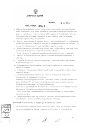 4. Elabora el acuerdo de convivencia institucional incorporando los aportes y el aval de
todos los miembros, en el primer semestre de clases. El Acuerdo de Convivencia Escolar
posee la especificación de las conductas posibles según la clasificación de las faltas que
forma parte de la Resolución emanada de las autoridades de línea y las acciones
reparadoras potenciales para las mismas.
5. Garantiza la participación de todos los sectores y actores institucionales en Ia elaboración
y/o modificaci6n de los acuerdos de convivencia, sometiendo a debate, con todos los y las
actores /as institucionales, los acuerdos elaborados por el Consejo.
6. Acuerda mecanismos permanentes de comunicación e información de todas las acciones
del Consejo de Convivencia Escolar a la comunidad educativa.
7. Define estrategias de prevención para el desarrollo de la convivencia en la escuela.
8. Identifica los factores que puedan prevenir situaciones problemáticas y propone su
abordaje.
9. Cumple un rol proactivo ofreciendo sugerencias y propuestas para la creación de un
buen clima en la escuela.
10. Analiza y propone alternativas de prevención de los problemas de convivencia que
existan en la misma.
11. Emite opinión y asesora, con carácter consultivo, a la conducción del establecimiento
cuando lo requiera.
12. Interactúa con otras organizaciones que permitan enriquecer las condiciones
institucionales de mejora de la convivencia.
13. Interviene como Consejo de Convivencia Escolar ante aquellas situaciones, presentadas
por el Director, en las que los alumnos trasgredieron los Acuerdos de Convivencia
cometiendo faltas graves y/o extremadamente graves,
14. Interpreta lo sucedido a través del análisis de la documentación elaborada por el Equipo
Directivo, de Orientación, preceptores/as y/o profesores/as.
15. Define la aplicación o no de sanciones a los actores involucrados en el marco de los
contratos vigentes.
16. Elabora la Resolución en la que estipula las sanciones correspondientes según la falta
cometida y las acciones reparatorias propuestas por el Consejo.
Articulo 27. Funcionamiento de los Consejos de Convivencia Escolar
1. Las reuniones del Consejo Educativo Comunitario como Consejo de Convivencia Escolar
tienen como tarea inicial elaborar el reglamento interno para su funcionamiento.
 