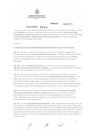 ‐ Que la escuela en tanto ámbito público de enseñanza de la convivencia democrática, requiere
de una política que unifique el sentido y la dirección de los esfuerzos y de normas claras,
compartidas y conocidas por todos (principio de publicidad de las normas –art 2do. del Código
Civil) cuya transgresión comporte sanciones justas y educativas. Es decir, sanciones que
tiendan a un fin reparador y educativo.
Por ello,
EL DIRECTOR DE EDUCACIÓN PERMANENTE PARA JÓVENES Y ADULTOS RESUELVE:
Art. 1ro.‐ Promover, desarrollar y regular la conformación, integración, organización y
funcionamiento de los Consejos Educativos Comunitarios, en CEBJAS y CENS, como ámbitos
de participación protagónica en la gestión de las instituciones escolares, de diálogo y
construcción colectiva de acuerdos entre los distintos actores de la comunidad
educativa.
.
Art. 2do.‐ Definir Estrategias de Gestión de la Convivencia Escolar en la modalidad de
Educación Permanente para Jóvenes y Adultos que conduzcan y combinen adecuadamente la
relación entre los actores, los recursos y los procesos.
Art. 3ro.‐ Reconocer la competencia de los Centros Educativos para elaborar acuerdos y
regular la conformación y funcionamiento de los Consejos Educativos Comunitarios como
órganos gestión directiva y ámbitos de diálogo, participación protagónica, de carácter
social, democrática, responsable y corresponsable de la gestión de las políticas
educativas en articulación inter e intrainstitucional y con otras organizaciones sociales
vinculadas con los centros educativos y los distintos actores de la comunidad educativa.
Art. 4to.‐ Dispónganse un marco orientativo destinado a los Centros de Educación
Permanente para Jóvenes , Adultas y Adultos para la construcción de sus Acuerdos
Comunitarios de Convivencia que establezcan un claro equilibrio entre derechos y
responsabilidades, que incluyan la regulación de las categorías de faltas y las sanciones
correspondientes a las transgresiones.
Art. 5to.‐ Los Consejos Educativos Comunitarios serán registrados ante Supervision de
la sección correspondiente a cada Centro Educativo, para lo cual harán entrega de
los estatutos y acta constitutiva aprobados por la Asamblea. Copia del registro será
consignada ante la Dirección de Educación Permanente para Jóvenes y Adultos. El registro
de los Consejos Educativos Comunitarios, ante la Dirección de Educación Permanente para
Jóvenes y Adultos , les reviste de personalidad jurídica para todos los efectos relacionados con
esta resolución.
 