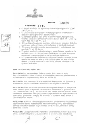 b) El respeto irrestricto a la dignidad e intimidad de las personas. (LEN
Art.127, inc.c).
c) La utilización del diálogo como metodología para la identificación y
resolución de los problemas de convivencia.
d) El rechazo explícito a toda forma de discriminación, hostigamiento,
violencia y exclusión en las interacciones diarias (LEN, Art.11, inc. e y
f).(Art. 126, inc.d) (LD Art.1 y 2)
e) El respeto por los valores, creencias e identidades culturales de todos,
enmarcado en los principios y normativas de la legislación nacional.
f) El cuidado del edificio escolar, su equipamiento y materiales de uso
común (LEN art 127, inc.g).
g) El análisis y reflexión sobre las situaciones conflictivas, basados en la
profunda convicción de que los conflictos y sus modos de abordarlos
constituyen una oportunidad para el aprendizaje socializador.
h) La contextualización de las transgresiones en las circunstancias en que
acontecen, según las perspectivas de los actores, los antecedentes
previos y otros factores que inciden en las mismas, manteniendo la
igualdad ante la ley.
ANEXO III - SOBRE LAS SANCIONES
Articulo 1ro-Las transgresiones de los acuerdos de convivencia serán
sancionadas evitando crear un clima de impunidad en la escuela y favoreciendo el
aprendizaje de la responsabilidad (LEN, Art. 127 inc.e).
Articulo 2do -Las sanciones deberán tener carácter educativo, ser graduales y
sostener una proporcionalidad en relación con la transgresión cometida.
Articulo 3ro -El ser escuchado y hacer su descargo desde la propia perspectiva
es un derecho que nunca pierden los alumnos/as, más allá de la gravedad de la
falta cometida (LPD, Art.3). La convocatoria a los padres o tutores en caso de ser
menores de edad tendrá como propósito el comprometerlos en la problemática de
convivencia que afecta a su hijo y dar espacio a la expresión de su opinión y
versión sobre los hechos.
Articulo 4to - Entre las sanciones podrán incluirse: apercibimiento oral, formas de
apercibimiento escrito (notificaciones, amonestaciones y otros), actividades de
servicio comunitario-escolar, suspensión de uno a tres días, cambio de turno y
cambio de escuela.
Articulo 5to -Los apercibimientos no tendrán un carácter acumulativo que derive
en una sanción más grave. La suspensión de la concurrencia a clase busca
 