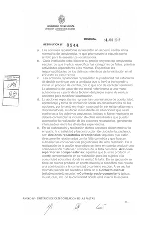 a. Las acciones reparatorias representan un aspecto central en la
normativa de convivencia, ya que promueven la escuela como
ámbito para la enseñanza socializadora.
b. Cada institución debe elaborar su propio proyecto de convivencia
escolar. Lo que implica: especificar las categorías de faltas, plantear
actividades reparadoras a las mismas. Especificar las
responsabilidades de los distintos miembros de la institución en el
proyecto de convivencia
c. Las acciones reparadoras representan la posibilidad del estudiante
de decidir continuar con la conducta que lo llevó a transgredir o
iniciar un proceso de cambio, por lo que son de carácter voluntario.
La alternativa de pasar de una moral heterónoma a una moral
autónoma es a partir de la decisión del propio sujeto de realizar
acciones para modificar su actuación.
d. La acciones reparatorias representan una instancia de oportunidad,
aprendizaje y toma de conciencia sobre las consecuencias de las
acciones, por lo tanto en ningún caso podrán ser estigmatizantes o
discriminatorias, ni ubicar al estudiante en situaciones que sean
contrarias a los objetivos propuestos. Incluso si fuese necesario se
deberá contemplar la inclusión de otros estudiantes que puedan
acompañar la realización de las acciones reparatorias, generando
intercambios entre las diferentes experiencias.
e. En su elaboración y realización dichas acciones deben motivar la
empatía, la creatividad y la construcción de ciudadanía, pudiendo
ser: Acciones reparatorias direccionales: aquellas que están
directamente relacionadas con la falta cometida y que buscan
subsanar las consecuencias perjudiciales del acto realizado. En Ia
realización de la acción reparadora se tiene en cuenta producir una
compensación material o simbólica de la falta cometida. Acciones
reparatorias compensatorias: aquellas que buscan producir un
aporte compensatorio en su realización para los sujetos o la
comunidad educativa donde se realizó la falta. En su ejecución se
tiene en cuenta producir un aporte material o simbólico que resulte
una contribución a la comunidad o contexto escolar. A su vez las
mismas pueden ser llevadas a cabo en el Contexto escolar
(establecimiento escolar) o Contexto socio-comunitario (plaza,
mural, club, etc. de Ia comunidad donde está inserta la escuela.
ANEXO IV - CRITERIOS DE CATEGORIZACION DE LAS FALTAS
 