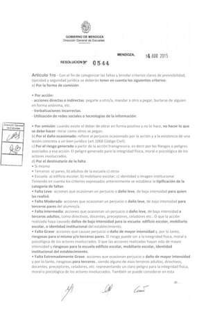 Articulo 1ro ‐ Con el fin de categorizar las faltas y brindar criterios claros de previsibilidad,
tipicidad y seguridad jurídica se deberán tener en cuenta los siguientes criterios:
a) Por Ia forma de comisión:
• Por acción:
‐ acciones directas o indirectas: pegarle a otro/a, mandar a otro a pegar, burlarse de alguien
en forma anónima, etc.
‐ Verbalizaciones incorrectas.
‐ Utilización de redes sociales o tecnologías de la información.
• Por omisión: cuando existe el deber de obrar en forma positiva y no lo hace, no hacer lo que
se debe hacer: mirar como otros se pegan.
b) Por el daño ocasionado: refiere al perjuicio ocasionado por Ia acción y a la existencia de una
lesión concreta a un bien jurídico (art.1068 Código Civil).
c) Por el riesgo generado a partir de la acción transgresora: es decir por los Riesgos o peligros
asociados a esa acción. El peligro generado para la integridad física, moral o psicológica de los
actores involucrados.
d) Por el destinatario de Ia falta:
• Si mismo
• Terceros: a) pares; b) adultos de la escuela c) otros
• Escuela: a) edificio escolar; b) mobiliario escolar; c) identidad o Imagen institucional
Teniendo en cuenta los criterios expresados anteriormente se establece la tipificación de la
categoría de faltas:
• Falta Leve: acciones que ocasionan un perjuicio o daño leve, de baja intensidad para quien
las realizó.
• Falta Moderada: acciones que ocasionan un perjuicio o daño leve, de baja intensidad para
terceros pares del alumno/a.
• Falta Intermedia: acciones que ocasionan un perjuicio o daño leve, de baja intensidad a
terceros adultos, como directivos, docentes, preceptores, celadores etc.. O que la acción
realizada haya causado daños de baja intensidad para Ia escuela: edificio escolar, mobiliario
escolar, o identidad institucional del establecimiento.
• Falta Grave: acciones que causan perjuicio o daño de mayor intensidad y, por lo tanto,
riesgosas para si mismo y/o terceros pares. El riesgo puede ser a la integridad física, moral o
psicológica de los actores involucrados. 0 que las acciones realizadas hayan sido de mayor
intensidad y riesgosas para la escuela edificio escolar, mobiliario escolar, identidad
institucional del establecimiento.
• Falta Extremadamente Grave: acciones que ocasionan perjuicio o daño de mayor intensidad
y por lo tanto, riesgosas para terceros , siendo alguno de esos terceros adultos, directivos,
docentes, preceptores, celadores, etc. representando un claro peligro para la integridad física,
moral o psicológica de los actores involucrados. También se puede considerar en esta
 