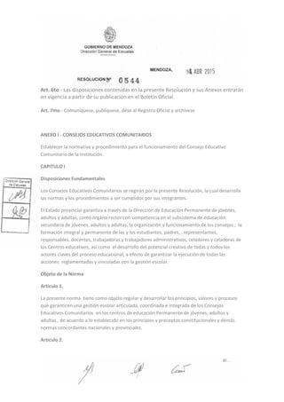 Art. 6to.‐ Las disposiciones contenidas en la presente Resolución y sus Anexos entrarán
en vigencia a partir de su publicación en el Boletín Oficial.
Art. 7mo.‐ Comuníquese, publíquese, dése al Registro Oficial y archívese
ANEXO I - CONSEJOS EDUCATIVOS COMUNITARIOS
Establecer la normativa y procedimiento para el funcionamiento del Consejo Educativo
Comunitario de la institución.
CAPITULO I
Disposiciones Fundamentales
Los Consejos Educativos Comunitarios se regirán por la presente Resolución, la cual desarrolla
las normas y los procedimientos a ser cumplidos por sus integrantes.
El Estado provincial garantiza a través de la Dirección de Educación Permanente de jóvenes,
adultos y adultas, como órgano rector con competencia en el subsistema de educación
secundaria de jóvenes, adultos y adultas, la organización y funcionamiento de los consejos ; la
formación integral y permanente de las y los estudiantes, padres, , representantes,
responsables, docentes, trabajadoras y trabajadores administrativos, celadores y celadoras de
los Centros educativos, así como el desarrollo del potencial creativo de todas y todos los
actores claves del proceso educacional, a efecto de garantizar la ejecución de todas las
acciones reglamentadas y vinculadas con la gestión escolar.
Objeto de la Norma
Artículo 1.
La presente norma tiene como objeto regular y desarrollar los principios, valores y procesos
que garanticen una gestión escolar articulada, coordinada e integrada de los Consejos
Educativos Comunitarios en los centros de educación Permanente de jóvenes, adultos y
adultas , de acuerdo a lo establecido en los principios y preceptos constitucionales y demás
normas concordantes nacionales y provinciales.
Artículo 2.
 