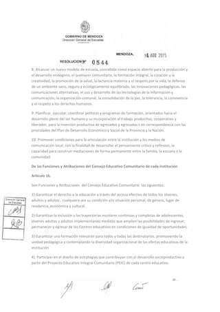 8. Alcanzar un nuevo modelo de escuela, concebida como espacio abierto para la producción y
el desarrollo endógeno, el quehacer comunitario, la formación integral, la creación y la
creatividad, la promoción de la salud, la lactancia materna y el respeto por la vida, la defensa
de un ambiente sano, seguro y ecológicamente equilibrado, las innovaciones pedagógicas, las
comunicaciones alternativas, el uso y desarrollo de las tecnologías de la información y
comunicación, la organización comunal, la consolidación de la paz, la tolerancia, la convivencia
y el respeto a los derechos humanos.
9. Planificar, ejecutar, coordinar políticas y programas de formación, orientados hacia el
desarrollo pleno del ser humano y su incorporación al trabajo productivo, cooperativo y
liberador, para la inserción productiva de egresados y egresadas s en correspondencia con las
prioridades del Plan de Desarrollo Económico y Social de la Provincia y la Nación.
10. Promover condiciones para la articulación entre la institución y los medios de
comunicación local, con la finalidad de desarrollar el pensamiento crítico y reflexivo, la
capacidad para construir mediaciones de forma permanente entre la familia, la escuela y la
comunidad.
De las Funciones y Atribuciones del Consejo Educativo Comunitario de cada institución
Artículo 16.
Son Funciones y Atribuciones del Consejo Educativo Comunitario las siguientes:
1) Garantizar el derecho a la educación a través del acceso efectivo de todos los Jóvenes,
adultos y adultas , cualquiera sea su condición y/o situación personal, de género, lugar de
residencia, económica y cultural.
2) Garantizar la inclusión y las trayectorias escolares continuas y completas de adolescentes,
jóvenes adultas y adultos implementando medidas que amplíen las posibilidades de ingresar,
permanecer y egresar de los Centros educativos en condiciones de igualdad de oportunidades.
3) Garantizar una formación relevante para todos y todas los destinatarios, promoviendo la
unidad pedagógica y contemplando la diversidad organizacional de las ofertas educativas de la
institución
4). Participar en el diseño de estrategias que contribuyan con el desarrollo socioproductivo a
partir del Proyecto Educativo Integral Comunitario (PEIC) de cada centro educativo.
 
