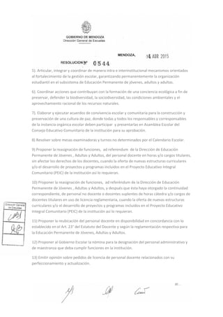 5). Articular, integrar y coordinar de manera intra e interinstitucional mecanismos orientados
al fortalecimiento de la gestión escolar, garantizando permanentemente la organización
estudiantil en el subsistema de Educación Permanente de jóvenes, adultos y adultas.
6). Coordinar acciones que contribuyan con la formación de una conciencia ecológica a fin de
preservar, defender la biodiversidad, la sociodiversidad, las condiciones ambientales y el
aprovechamiento racional de los recursos naturales.
7). Elaborar y ejecutar acuerdos de convivencia escolar y comunitaria para la construcción y
preservación de una cultura de paz, donde todas y todos los responsables y corresponsables
de la instancia orgánica escolar deben participar y presentarlas en Asamblea Escolar del
Consejo Educativo Comunitario de la institución para su aprobación.
8) Resolver sobre mesas examinadoras y turnos no determinados por el Calendario Escolar.
9) Proponer la reasignación de funciones, ad referendum de la Dirección de Educación
Permanente de Jóvenes , Adultas y Adultos, del personal docente en horas y/o cargos titulares,
sin afectar los derechos de los docentes, cuando la oferta de nuevas estructuras curriculares
y/o el desarrollo de proyectos y programas incluidos en el Proyecto Educativo Integral
Comunitario (PEIC) de la institución así lo requieran.
10) Proponer la reasignación de funciones, ad referéndum de la Dirección de Educación
Permanente de Jóvenes , Adultas y Adultos, y después que ésta haya otorgado la continuidad
correspondiente, de personal no docente o docentes suplentes de horas cátedra y/o cargos de
docentes titulares en uso de licencia reglamentaria, cuando la oferta de nuevas estructuras
curriculares y/o el desarrollo de proyectos y programas incluidos en el Proyecto Educativo
Integral Comunitario (PEIC) de la institución así lo requieran.
11) Proponer la reubicación del personal docente en disponibilidad en concordancia con lo
establecido en el Art. 23° del Estatuto del Docente y según la reglamentación respectiva para
la Educación Permanente de Jóvenes, Adultas y Adultos.
12) Proponer al Gobierno Escolar la nómina para la designación del personal administrativo y
de maestranza que deba cumplir funciones en la institución.
13) Emitir opinión sobre pedidos de licencia de personal docente relacionados con su
perfeccionamiento y actualización.
 