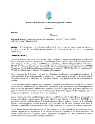 Gobierno de la Provincia de Mendoza - República Argentina
-
Resolución
Número:
Mendoza,
Referencia: Régimen Académico Escuelas Nivel Secundario . ANEXO V "EVALUACIÓN,
ACREDITACIÓN Y PROMOCIÓN"
VISTO el EX-2022-02999172- -GDEMZA-MESA#DGE, por el cual se tramita dejar sin efecto el
ANEXO V de la RIT-2019-558-E-GDEMZA-DGE- de fecha 16 de abril de 2019 y su posterior
sustitución; y
CONSIDERANDO:
Que en el Artículo 2do. de la citada norma Legal se dispone la regulación del Régimen Académico del
Nivel Secundario Orientado y Técnicas de Gestión Estatal y Privadas del Sistema Educativo Provincial, en
forma integrada con los Anexos: ANEXO “Pautas Generales”; ANEXO I: “Ingreso al Nivel Secundario”,
ANEXO II: “Régimen de asistencia, puntualidad y permanencia para la escuela secundaria”, ANEXO III:
“Sistema de Escolaridad Protegida para estudiantes de secundaria”; ANEXO IV: “Convivencia Escolar”;
ANEXO V: “Régimen de Evaluación, Acreditación y Promoción”;
Que es necesario de determinar el régimen de calificación, acreditación y promoción de estudiantes de
nivel secundario de escuelas orientadas y técnicas de gestión estatal y privada, y de las Escuelas de
Educación Integral de la Modalidad de Educación Especial, que dependen de la Dirección General de
Escuelas;
Que la realidad contextual impuesta por la pandemia, determinó que el ciclo lectivo 2020 y 2021 se transite
en una realidad impactada por las restricciones circulatorias y por la ausencia de escolaridad presencial
plena en el Nivel Secundario, determinando escenarios escolares excepcionales que fueron regulados con
especial atención por el Gobierno Escolar estableciendo dispositivos específicos de emergencia para la
evaluación, acreditación y promoción de los y las estudiantes;
Que la situación descripta precedentemente, impuso al Gobierno Escolar la necesidad de implementar un
conjunto de medidas escolares dentro del sistema educativo para transitar el ciclo lectivo 2020/2021, con
una visión centrada en el aprendizaje de los/as estudiantes valorado mediante un proceso de evaluación
formativa instrumentada en diversos formatos y soportes según los diferentes contextos, como forma de
garantizar la continuidad de trayectorias escolares de los estudiantes afectadas por el contexto de pandemia;
Que el Sistema Educativo Jurisdiccional en el nivel obligatorio se ha fortalecido por la implementación de
variados dispositivos de seguimiento a las trayectorias escolares individuales de los/as estudiantes vía
sistema gestión educativa Mendoza -GEM-, permitiendo acompañar en forma nominada y situada
territorialmente a los/as estudiantes en el nivel secundario;
Lunes 16 de Mayo de 2022
RESOL-2022-1850-E-GDEMZA-DGE
 