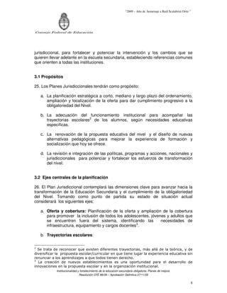 “2009 – Año de homenaje a Raúl Scalabrini Ortíz ”




Consejo Federal de Educación




jurisdiccional, para fortalecer y potenciar la intervención y los cambios que se
quieren llevar adelante en la escuela secundaria, estableciendo referencias comunes
que orienten a todas las instituciones.


3.1 Propósitos

25. Los Planes Jurisdiccionales tendrán como propósito:

    a. La planificación estratégica a corto, mediano y largo plazo del ordenamiento,
       ampliación y localización de la oferta para dar cumplimiento progresivo a la
       obligatoriedad del Nivel.

    b. La adecuación del funcionamiento institucional para acompañar las
       trayectorias escolares2 de los alumnos, según necesidades educativas
       específicas.

    c. La renovación de la propuesta educativa del nivel y el diseño de nuevas
       alternativas pedagógicas para mejorar la experiencia de formación y
       socialización que hoy se ofrece.

    d. La revisión e integración de las políticas, programas y acciones, nacionales y
       jurisdiccionales para potenciar y fortalecer los esfuerzos de transformación
       del nivel.


3.2 Ejes centrales de la planificación

26. El Plan Jurisdiccional contemplará las dimensiones clave para avanzar hacia la
transformación de la Educación Secundaria y el cumplimiento de la obligatoriedad
del Nivel. Tomando como punto de partida su estado de situación actual
considerará los siguientes ejes:

    a. Oferta y cobertura: Planificación de la oferta y ampliación de la cobertura
       para promover la inclusión de todos los adolescentes, jóvenes y adultos que
       se encuentren fuera del sistema, identificando las         necesidades de
       infraestructura, equipamiento y cargos docentes3.

    b. Trayectorias escolares:

2
  Se trata de reconocer que existen diferentes trayectorias, más allá de la teórica, y de
diversificar la propuesta escolar/curricular en que tiene lugar la experiencia educativa sin
renunciar a los aprendizajes a que todos tienen derecho.
3
  La creación de nuevos establecimientos es una oportunidad para el desarrollo de
innovaciones en la propuesta escolar y en la organización institucional.
            Institucionalidad y fortalecimiento de la educación secundaria obligatoria. Planes de mejora.
                               Resolución CFE 88/09 – Aprobación Definitiva 27/11/09

                                                                                                                    8
 