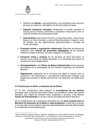 “2009 – Año de homenaje a Raúl Scalabrini Ortíz ”




Consejo Federal de Educación




       •   Sistemas de tutorías y acompañamiento a los estudiantes para disminuir
           las tasas de repitencia, sobreedad y de alumnos salidos sin pase.

       •   Espacios formativos extraclase fortaleciendo el sentido educativo e
           inclusivo de los mismos y previendo su progresiva incorporación como un
           recorrido formativo de la propuesta escolar.

       •   Articulaciones entre el Nivel Primario y el Nivel Secundario, entre el Ciclo
           Básico y el Ciclo Orientado, y entre el Nivel Secundario y Superior; como
           así también con las organizaciones gubernamentales y privadas del
           mundo del trabajo.

    c. Propuesta escolar y organización institucional: Desarrollo de políticas de
       enseñanza para renovar las propuestas pedagógicas de las escuelas
       mediante variados itinerarios, formatos y espacios curriculares.4

    d. Formación inicial y continua de los docentes de Nivel Secundario en
       atención a los niveles de calidad esperados y a la diversidad que supone el
       cumplimiento de la obligatoriedad.

    e. Acompañamiento a los Planes de Mejora Institucionales de las escuelas
       secundarias con la participación de los Institutos Superiores de Formación
       Docente.

    f. Regulaciones: adecuación de la normativa que regula la relación entre la
       jurisdicción y las instituciones, y las prácticas institucionales referidas a las
       trayectorias escolares a efectos de favorecer una educación de calidad para
       todos.


3.3 Criterios para el diseño y evaluación de los Planes

27. El Plan Jurisdiccional debe asegurar la convergencia de las políticas
acordadas para la Escuela Secundaria desde una perspectiva amplia del sistema
educativo, que integre las diversas líneas, programas y acciones, y las distintas
fuentes de financiamiento en el marco de las prioridades de política educativa.

28. El fortalecimiento de la Educación Secundaria es una tarea conjunta entre el
Ministerio de Educación de la Nación y cada jurisdicción, a partir de un proceso
en el cual cada nivel de gobierno ejercerá responsabilidades primarias diferenciadas
en el desarrollo de dicha planificación.


4
  Esto implicará trabajar sobre el régimen académico en tanto define formas, estrategias,
criterios y momentos de la evaluación y la acreditación de los aprendizajes en el nivel.
            Institucionalidad y fortalecimiento de la educación secundaria obligatoria. Planes de mejora.
                               Resolución CFE 88/09 – Aprobación Definitiva 27/11/09

                                                                                                                    9
 