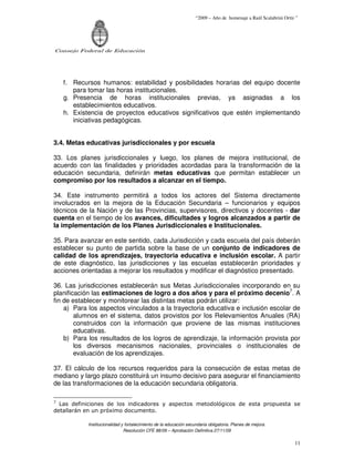 “2009 – Año de homenaje a Raúl Scalabrini Ortíz ”




Consejo Federal de Educación




    f. Recursos humanos: estabilidad y posibilidades horarias del equipo docente
       para tomar las horas institucionales.
    g. Presencia de horas institucionales previas, ya asignadas a los
       establecimientos educativos.
    h. Existencia de proyectos educativos significativos que estén implementando
       iniciativas pedagógicas.


3.4. Metas educativas jurisdiccionales y por escuela

33. Los planes jurisdiccionales y luego, los planes de mejora institucional, de
acuerdo con las finalidades y prioridades acordadas para la transformación de la
educación secundaria, definirán metas educativas que permitan establecer un
compromiso por los resultados a alcanzar en el tiempo.

34. Este instrumento permitirá a todos los actores del Sistema directamente
involucrados en la mejora de la Educación Secundaria – funcionarios y equipos
técnicos de la Nación y de las Provincias, supervisores, directivos y docentes - dar
cuenta en el tiempo de los avances, dificultades y logros alcanzados a partir de
la implementación de los Planes Jurisdiccionales e Institucionales.

35. Para avanzar en este sentido, cada Jurisdicción y cada escuela del país deberán
establecer su punto de partida sobre la base de un conjunto de indicadores de
calidad de los aprendizajes, trayectoria educativa e inclusión escolar. A partir
de este diagnóstico, las jurisdicciones y las escuelas establecerán prioridades y
acciones orientadas a mejorar los resultados y modificar el diagnóstico presentado.

36. Las jurisdicciones establecerán sus Metas Jurisdiccionales incorporando en su
planificación las estimaciones de logro a dos años y para el próximo decenio7. A
fin de establecer y monitorear las distintas metas podrán utilizar:
    a) Para los aspectos vinculados a la trayectoria educativa e inclusión escolar de
        alumnos en el sistema, datos provistos por los Relevamientos Anuales (RA)
        construidos con la información que proviene de las mismas instituciones
        educativas.
    b) Para los resultados de los logros de aprendizaje, la información provista por
        los diversos mecanismos nacionales, provinciales o institucionales de
        evaluación de los aprendizajes.

37. El cálculo de los recursos requeridos para la consecución de estas metas de
mediano y largo plazo constituirá un insumo decisivo para asegurar el financiamiento
de las transformaciones de la educación secundaria obligatoria.

7
  Las definiciones de los indicadores y aspectos metodológicos de esta propuesta se
detallarán en un próximo documento.

            Institucionalidad y fortalecimiento de la educación secundaria obligatoria. Planes de mejora.
                               Resolución CFE 88/09 – Aprobación Definitiva 27/11/09

                                                                                                                   11
 