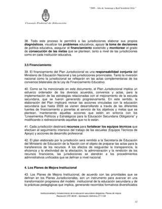 “2009 – Año de homenaje a Raúl Scalabrini Ortíz ”




Consejo Federal de Educación




38. Todo este proceso le permitirá a las jurisdicciones elaborar sus propios
diagnósticos, visualizar los problemas educativos, apoyar la toma de decisiones
de política educativa, asegurar el financiamiento sostenido y monitorear el grado
de consecución de las metas que se plantean, tanto a nivel de las jurisdicciones
como en cada institución educativa.


3.5 Financiamiento

39. El financiamiento del Plan Jurisdiccional es una responsabilidad conjunta del
Ministerio de Educación Nacional y las jurisdicciones provinciales. Tanto la inversión
nacional como la jurisdiccional se reflejarán en las actas complementarias de los
convenios bilaterales de la Ley de Financiamiento Educativo.

40. Como se ha mencionado en este documento, el Plan Jurisdiccional implica un
esfuerzo ordenador de los diversos acuerdos, convenios y actas, para la
implementación de las estrategias relacionadas con el mejoramiento de la escuela
secundaria, que se fueron generando progresivamente. En este sentido, la
elaboración del Plan implicará revisar las acciones vinculadas con la educación
secundaria que hasta 2009 se vienen desarrollando a través de las diferentes
fuentes de financiamiento y ponerlas al servicio de los objetivos y metas que se
plantean, manteniendo aquellas acciones que estén en sintonía con los
“Lineamientos Políticos y Estratégicos para la Educación Secundaria Obligatoria” y
modificando o redireccionando aquellas que no lo están.

41. Cada jurisdicción destinará recursos para fortalecer los equipos técnicos que
efectúen el seguimiento intensivo del trabajo de las escuelas (Equipos Técnicos de
Apoyo) y acciones de desarrollo profesional.

42. El plan elaborado por la jurisdicción será remitido a la Secretaría de Educación
del Ministerio de Educación de la Nación con el objeto de preparar las actas para la
transferencia de los recursos. A los efectos de resguardar la transparencia, la
eficiencia y la efectividad de la afectación, la administración y la rendición de los
recursos financieros, las jurisdicciones se atendrán a los procedimientos
administrativos unificados que se definan a nivel nacional.


4. Los Planes de Mejora Institucional

43. Los Planes de Mejora Institucional, de acuerdo con las prioridades que se
definan en los Planes Jurisdiccionales, son un instrumento para avanzar en una
transformación progresiva del modelo institucional de la educación secundaria y de
la prácticas pedagógicas que implica, generando recorridos formativos diversificados

            Institucionalidad y fortalecimiento de la educación secundaria obligatoria. Planes de mejora.
                               Resolución CFE 88/09 – Aprobación Definitiva 27/11/09

                                                                                                                   12
 