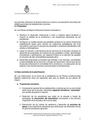 “2009 – Año de homenaje a Raúl Scalabrini Ortíz ”




Consejo Federal de Educación




que permitan efectivizar el derecho personal y social a una educación secundaria de
calidad para todos los adolescentes y jóvenes.
4.1 Propósitos

44. Los Planes de Mejora Institucional estarán orientados a:

   a. Planificar el desarrollo institucional a corto y mediano plazo tendiente a
      mejorar la calidad de la enseñanza y las trayectorias educativas de los
      estudiantes.
   b. Configurar un modelo escolar que posibilite cambios en la cultura institucional
      estableciendo bases para renovar las tradiciones pedagógicas del nivel
      secundario y para que la escuela sea accesible a colectivos estudiantiles más
      amplios y heterogéneos.
   c. Lograr la inclusión y permanencia de los alumnos en la escuela y propiciar el
      desarrollo de propuestas de enseñanza que posibiliten a todos, aprendizajes
      consistentes y significativos, con especial énfasis en la atención de aquellos
      en situación de alta vulnerabilidad socioeducativa
   d. Desarrollar propuestas curriculares que atiendan a los intereses, necesidades
      y potencialidades de los alumnos y al lugar de transmisión cultural que asume
      la escuela enfatizando la centralidad de la enseñanza y la adecuación de los
      saberes a las transformaciones socioculturales contemporáneas.


4.2 Ejes centrales de la planificación

45. Las instituciones, en el marco de lo establecido en los Planes Jurisdiccionales
deberán seleccionar entre los siguientes ejes para el diseño de sus planes de
mejora:

   a. Trayectorias escolares:

      •   Incorporación gradual de los adolescentes y jóvenes que en su comunidad
          están fuera de la escuela, ofreciendo espacios formativos “extraclase”
          con sentido educativo e inclusivo.

      •   Retención de los estudiantes que están en la escuela a través de
          estrategias de prevención del ausentismo convocando a los diversos
          integrantes de la escuela y de la comunidad.

      •   Disminución de los índices de repitencia y desarrollo de acciones de
          apoyo a las trayectorias educativas que reconozcan las diferentes formas
          en que los estudiantes aprenden.

            Institucionalidad y fortalecimiento de la educación secundaria obligatoria. Planes de mejora.
                               Resolución CFE 88/09 – Aprobación Definitiva 27/11/09

                                                                                                                   13
 