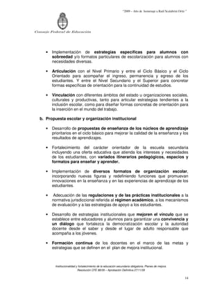 “2009 – Año de homenaje a Raúl Scalabrini Ortíz ”




Consejo Federal de Educación




     •   Implementación de estrategias específicas para alumnos con
         sobreedad y/o formatos particulares de escolarización para alumnos con
         necesidades diversas.

     •   Articulación con el Nivel Primario y entre el Ciclo Básico y el Ciclo
         Orientado para acompañar el ingreso, permanencia y egreso de los
         estudiantes. Y entre el Nivel Secundario y el Superior para concretar
         formas específicas de orientación para la continuidad de estudios.

     •   Vinculación con diferentes ámbitos del estado u organizaciones sociales,
         culturales y productivas, tanto para articular estrategias tendientes a la
         inclusión escolar, como para diseñar formas concretas de orientación para
         la inserción en el mundo del trabajo.

  b. Propuesta escolar y organización institucional

     •   Desarrollo de propuestas de enseñanza de los núcleos de aprendizaje
         prioritarios en el ciclo básico para mejorar la calidad de la enseñanza y los
         resultados de aprendizajes.

     •   Fortalecimiento del carácter orientador de la escuela secundaria
         incluyendo una oferta educativa que atienda los intereses y necesidades
         de los estudiantes, con variados itinerarios pedagógicos, espacios y
         formatos para enseñar y aprender.

     •   Implementación de diversos formatos de organización escolar,
         incorporando nuevas figuras y redefiniendo funciones que promuevan
         innovaciones en la enseñanza y en las experiencias de aprendizaje de los
         estudiantes.

     •    Adecuación de las regulaciones y de las prácticas institucionales a la
         normativa jurisdiccional referida al régimen académico, a los mecanismos
         de evaluación y a las estrategias de apoyo a los estudiantes.

     •   Desarrollo de estrategias institucionales que mejoren el vínculo que se
         establece entre educadores y alumnos para garantizar una convivencia y
         un diálogo que fortalezca la democratización escolar y la autoridad
         docente desde el saber y desde el lugar de adulto responsable que
         acompaña a los jóvenes.

     •   Formación continua de los docentes en el marco de las metas y
         estrategias que se definen en el plan de mejora institucional.



          Institucionalidad y fortalecimiento de la educación secundaria obligatoria. Planes de mejora.
                             Resolución CFE 88/09 – Aprobación Definitiva 27/11/09

                                                                                                                 14
 