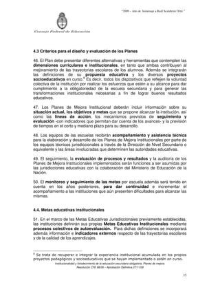 “2009 – Año de homenaje a Raúl Scalabrini Ortíz ”




Consejo Federal de Educación




4.3 Criterios para el diseño y evaluación de los Planes

46. El Plan debe presentar diferentes alternativas y herramientas que contemplen las
dimensiones curriculares e institucionales, en tanto que ambas contribuyen al
mejoramiento de las trayectorias escolares de los alumnos. Además se integrarán
las definiciones de su propuesta educativa y los diversos proyectos
socioeducativos en curso.8 Es decir, todos los dispositivos que reflejen la voluntad
colectiva de la institución por realizar los esfuerzos que estén a su alcance para dar
cumplimiento a la obligatoriedad de la escuela secundaria y para generar las
transformaciones institucionales necesarias a fin de lograr buenos resultados
educativos.

47. Los Planes de Mejora Institucional deberán incluir información sobre su
situación actual, los objetivos y metas que se propone alcanzar la institución, así
como las líneas de acción, los mecanismos previstos de seguimiento y
evaluación -con indicadores que permitan dar cuenta de los avances- y la previsión
de tiempos en el corto y mediano plazo para su desarrollo.

48. Los equipos de las escuelas recibirán acompañamiento y asistencia técnica
para la elaboración y desarrollo de los Planes de Mejora Institucionales por parte de
los equipos técnicos jurisdiccionales a través de la Dirección de Nivel Secundario o
equivalente y las áreas involucradas que determinen las autoridades educativas.

49. El seguimiento, la evaluación de procesos y resultados y la auditoría de los
Planes de Mejora Institucionales implementados serán funciones a ser asumidas por
las jurisdicciones educativas con la colaboración del Ministerio de Educación de la
Nación.

50. El monitoreo y seguimiento de las metas por escuela además será tenido en
cuenta en los años posteriores, para dar continuidad e incrementar el
acompañamiento a las instituciones que aún presenten dificultades para alcanzar las
mismas.


4.4. Metas educativas institucionales

51. En el marco de las Metas Educativas Jurisdiccionales previamente establecidas,
las instituciones definirán sus propias Metas Educativas Institucionales mediante
procesos colectivos de autoevaluación. Para dichas definiciones se incorporará
además información e indicadores externos respecto de las trayectorias escolares
y de la calidad de los aprendizajes.


8
  Se trata de recuperar e integrar la experiencia institucional acumulada en los propios
proyectos pedagógicos y socioeducativos que se hayan implementado o estén en curso.
            Institucionalidad y fortalecimiento de la educación secundaria obligatoria. Planes de mejora.
                               Resolución CFE 88/09 – Aprobación Definitiva 27/11/09

                                                                                                                   15
 