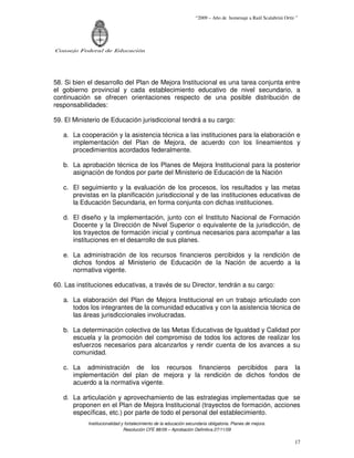 “2009 – Año de homenaje a Raúl Scalabrini Ortíz ”




Consejo Federal de Educación




58. Si bien el desarrollo del Plan de Mejora Institucional es una tarea conjunta entre
el gobierno provincial y cada establecimiento educativo de nivel secundario, a
continuación se ofrecen orientaciones respecto de una posible distribución de
responsabilidades:

59. El Ministerio de Educación jurisdiccional tendrá a su cargo:

   a. La cooperación y la asistencia técnica a las instituciones para la elaboración e
      implementación del Plan de Mejora, de acuerdo con los lineamientos y
      procedimientos acordados federalmente.

   b. La aprobación técnica de los Planes de Mejora Institucional para la posterior
      asignación de fondos por parte del Ministerio de Educación de la Nación

   c. El seguimiento y la evaluación de los procesos, los resultados y las metas
      previstas en la planificación jurisdiccional y de las instituciones educativas de
      la Educación Secundaria, en forma conjunta con dichas instituciones.

   d. El diseño y la implementación, junto con el Instituto Nacional de Formación
      Docente y la Dirección de Nivel Superior o equivalente de la jurisdicción, de
      los trayectos de formación inicial y continua necesarios para acompañar a las
      instituciones en el desarrollo de sus planes.

   e. La administración de los recursos financieros percibidos y la rendición de
      dichos fondos al Ministerio de Educación de la Nación de acuerdo a la
      normativa vigente.

60. Las instituciones educativas, a través de su Director, tendrán a su cargo:

   a. La elaboración del Plan de Mejora Institucional en un trabajo articulado con
      todos los integrantes de la comunidad educativa y con la asistencia técnica de
      las áreas jurisdiccionales involucradas.

   b. La determinación colectiva de las Metas Educativas de Igualdad y Calidad por
      escuela y la promoción del compromiso de todos los actores de realizar los
      esfuerzos necesarios para alcanzarlos y rendir cuenta de los avances a su
      comunidad.

   c. La administración de los recursos financieros percibidos para la
      implementación del plan de mejora y la rendición de dichos fondos de
      acuerdo a la normativa vigente.

   d. La articulación y aprovechamiento de las estrategias implementadas que se
      proponen en el Plan de Mejora Institucional (trayectos de formación, acciones
      específicas, etc.) por parte de todo el personal del establecimiento.
            Institucionalidad y fortalecimiento de la educación secundaria obligatoria. Planes de mejora.
                               Resolución CFE 88/09 – Aprobación Definitiva 27/11/09

                                                                                                                   17
 
