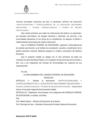 “2009 – Año de homenaje a Raúl Scalabrini Ortíz ”




Consejo Federal de Educación




  máximas autoridades educativas del país, la aprobación definitiva del documento
  “institucionalidad y fortalecimiento de la educación secundaria
  obligatoria          –    planes    jurisdiccionales        y     planes          de      mejora
  institucional”.
         Que resulta prioritario que todas las instituciones del sistema, la supervisión,
  las escuelas secundarias, los equipos directivos y docentes, los alumnos y las
  comunidades educativas en los temas de su competencia, se aboquen al diseño e
  implementación de procesos de mejora institucional.
         Que el CONSEJO FEDERAL DE EDUCACIÓN, organismo interjurisdiccional
  de carácter permanente, es el ámbito de concertación, acuerdo y coordinación de la
  política educativa nacional, debiendo asegurar la unidad y articulación del Sistema
  Educativo.
         Que la presente medida se adopta con el voto afirmativo de todos los
  miembros de esta Asamblea Federal, con excepción de las provincias de Corrientes y
  San Luis y los integrantes del Consejo de Universidades por ausencia de sus
  representantes.


         Por ello,
            LA XXIII ASAMBLEA DEL CONSEJO FEDERAL DE EDUCACIÓN
                                           RESUELVE:
  ARTÍCULO           1º.-   Aprobar   el    documento:      “INSTITUCIONALIDAD                        Y
  FORTALECIMIENTO DE LA EDUCACIÓN SECUNDARIA OBLIGATORIA –
  Planes Jurisdiccionales y Planes de mejora institucional”, el que como
  anexo, forma parte integrante de la presente medida.
  ARTÍCULO 2º.- Regístrese, comuníquese a los integrantes del CONSEJO FEDERAL
  DE EDUCACIÓN y cumplido, archívese.
  Fdo:
  Prof. Alberto Sileoni – Ministro de Educación de la Nación
  Prof. Domingo de Cara – Secretario General del Consejo Federal de Educación




  Resolución CFE Nº 88/09
 