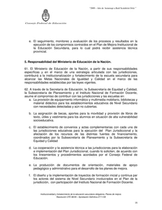 “2009 – Año de homenaje a Raúl Scalabrini Ortíz ”




Consejo Federal de Educación




   e. El seguimiento, monitoreo y evaluación de los procesos y resultados en la
      ejecución de los compromisos contraídos en el Plan de Mejora Institucional de
      la Educación Secundaria, para lo cual podrá recibir asistencia técnica
      provincial.


5. Responsabilidad del Ministerio de Educación de la Nación.

61. El Ministerio de Educación de la Nación, a partir de sus responsabilidades
específicas y en el marco de una estrategia articulada con las jurisdicciones,
contribuirá a la institucionalización y fortalecimiento de la escuela secundaria para
alcanzar las Metas Nacionales de Igualdad y Calidad en el marco de las
responsabilidades establecidas por las leyes vigentes.

62. A través de la Secretaría de Educación, la Subsecretaría de Equidad y Calidad,
la Subsecretaría de Planeamiento y el Instituto Nacional de Formación Docente,
asume el compromiso de contribuir con las jurisdicciones y las escuelas en:
   a. La provisión de equipamiento informático y multimedia mobiliario, bibliotecas y
       material didáctico para los establecimientos educativos de Nivel Secundario
       con necesidades detectadas y aún no cubiertas.

   b. La asignación de becas, aportes para la movilidad y provisión de libros de
      texto, útiles y vestimenta para los alumnos en situación de alta vulnerabilidad
      socioeducativa.

   c. El establecimiento de convenios y actas complementarias con cada una de
      las jurisdicciones educativas para la ejecución del Plan Jurisdiccional y la
      afectación de los recursos de las distintas fuentes de financiamiento,
      coordinados por la Subsecretaría de Planeamiento y la Subsecretaría de
      Equidad y Calidad

   d. La cooperación y la asistencia técnica a las jurisdicciones para la elaboración
      e implementación del Plan Jurisdiccional, cuando lo soliciten, de acuerdo con
      los lineamientos y procedimientos acordados por el Consejo Federal de
      Educación.

   e. La producción de documentos de orientación, materiales de apoyo
      pedagógico y administrativo para el desarrollo de los planes de mejora.

   f. El diseño y la implementación de trayectos de formación inicial y continua par
      los actores del sistema de Nivel Secundario involucrados en el Plan de la
      jurisdicción, con participación del Instituto Nacional de Formación Docente.


           Institucionalidad y fortalecimiento de la educación secundaria obligatoria. Planes de mejora.
                              Resolución CFE 88/09 – Aprobación Definitiva 27/11/09

                                                                                                                  18
 