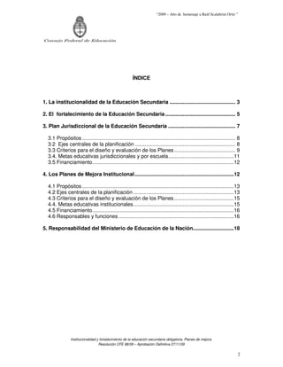 “2009 – Año de homenaje a Raúl Scalabrini Ortíz ”




Consejo Federal de Educación




                                                        ÍNDICE



1. La institucionalidad de la Educación Secundaria ............................................. 3

2. El fortalecimiento de la Educación Secundaria ................................................ 5

3. Plan Jurisdiccional de la Educación Secundaria .............................................. 7

  3.1 Propósitos ......................................................................................................... 8
  3.2 Ejes centrales de la planificación ..................................................................... 8
  3.3 Criterios para el diseño y evaluación de los Planes .......................................... 9
  3.4. Metas educativas jurisdiccionales y por escuela.............................................11
  3.5 Financiamiento.................................................................................................12

4. Los Planes de Mejora Institucional ....................................................................12

  4.1 Propósitos ........................................................................................................13
  4.2 Ejes centrales de la planificación .....................................................................13
  4.3 Criterios para el diseño y evaluación de los Planes .........................................15
  4.4. Metas educativas institucionales.....................................................................15
  4.5 Financiamiento.................................................................................................16
  4.6 Responsables y funciones ...............................................................................16

5. Responsabilidad del Ministerio de Educación de la Nación............................18




                Institucionalidad y fortalecimiento de la educación secundaria obligatoria. Planes de mejora.
                                   Resolución CFE 88/09 – Aprobación Definitiva 27/11/09

                                                                                                                          2
 