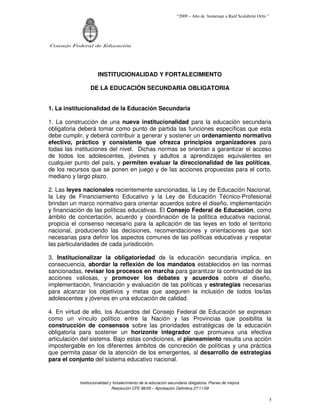 “2009 – Año de homenaje a Raúl Scalabrini Ortíz ”




Consejo Federal de Educación




                     INSTITUCIONALIDAD Y FORTALECIMIENTO

                 DE LA EDUCACIÓN SECUNDARIA OBLIGATORIA


1. La institucionalidad de la Educación Secundaria

1. La construcción de una nueva institucionalidad para la educación secundaria
obligatoria deberá tomar como punto de partida las funciones específicas que esta
debe cumplir, y deberá contribuir a generar y sostener un ordenamiento normativo
efectivo, práctico y consistente que ofrezca principios organizadores para
todas las instituciones del nivel. Dichas normas se orientan a garantizar el acceso
de todos los adolescentes, jóvenes y adultos a aprendizajes equivalentes en
cualquier punto del país, y permiten evaluar la direccionalidad de las políticas,
de los recursos que se ponen en juego y de las acciones propuestas para el corto,
mediano y largo plazo.

2. Las leyes nacionales recientemente sancionadas, la Ley de Educación Nacional,
la Ley de Financiamiento Educativo y la Ley de Educación Técnico-Profesional
brindan un marco normativo para orientar acuerdos sobre el diseño, implementación
y financiación de las políticas educativas. El Consejo Federal de Educación, como
ámbito de concertación, acuerdo y coordinación de la política educativa nacional,
propicia el consenso necesario para la aplicación de las leyes en todo el territorio
nacional, produciendo las decisiones, recomendaciones y orientaciones que son
necesarias para definir los aspectos comunes de las políticas educativas y respetar
las particularidades de cada jurisdicción.

3. Institucionalizar la obligatoriedad de la educación secundaria implica, en
consecuencia, abordar la reflexión de los mandatos establecidos en las normas
sancionadas, revisar los procesos en marcha para garantizar la continuidad de las
acciones valiosas, y promover los debates y acuerdos sobre el diseño,
implementación, financiación y evaluación de las políticas y estrategias necesarias
para alcanzar los objetivos y metas que aseguren la inclusión de todos los/las
adolescentes y jóvenes en una educación de calidad.

4. En virtud de ello, los Acuerdos del Consejo Federal de Educación se expresan
como un vínculo político entre la Nación y las Provincias que posibilita la
construcción de consensos sobre las prioridades estratégicas de la educación
obligatoria para sostener un horizonte integrador que promueva una efectiva
articulación del sistema. Bajo estas condiciones, el planeamiento resulta una acción
impostergable en los diferentes ámbitos de concreción de políticas y una práctica
que permita pasar de la atención de los emergentes, al desarrollo de estrategias
para el conjunto del sistema educativo nacional.


           Institucionalidad y fortalecimiento de la educación secundaria obligatoria. Planes de mejora.
                              Resolución CFE 88/09 – Aprobación Definitiva 27/11/09

                                                                                                                   3
 