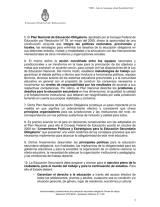 “2009 – Año de homenaje a Raúl Scalabrini Ortíz ”




Consejo Federal de Educación




5. El Plan Nacional de Educación Obligatoria, aprobado por el Consejo Federal de
Educación por Resolución Nº 79, en mayo del 2009, ofrece la oportunidad de una
construcción conjunta que integre las políticas nacionales, provinciales y
locales, las estrategias para enfrentar los desafíos de la educación obligatoria en
sus diferentes ámbitos, niveles y modalidades y la articulación con las intervenciones
intersectoriales de otros ministerios y organizaciones sociales.

6. El mismo define la acción coordinada entre los equipos nacionales y
jurisdiccionales y se transforma en la base para la priorización de los objetivos y
metas que expresen un acuerdo común, para cumplir con las disposiciones de la Ley
de Educación Nacional. Del mismo modo, establece metodologías de trabajo que
garantizan el debate político y técnico que involucra a funcionarios políticos, equipos
técnicos, diversos actores de los sistemas educativos provinciales y a la comunidad
educativa en general con el propósito de construir los consensos necesarios e
incrementar los niveles de responsabilidad por los resultados de acuerdo a sus
respectivas competencias. Por último, el Plan Nacional describe los problemas y
desafíos para la educación secundaria en tres dimensiones, la igualdad, la calidad
y el fortalecimiento institucional, que deberán ser resignificados por cada jurisdicción
teniendo en cuenta sus propias realidades y contextos.

7. Dicho Plan Nacional de Educación Obligatoria constituye un paso importante en la
medida en que significa un ordenamiento efectivo y consistente que ofrece
principios organizadores para las jurisdicciones y las instituciones del nivel, en
correspondencia con las políticas sustantivas de inclusión y calidad para todos.

8. Es preciso avanzar en el país en decisiones consecuentes con las adoptadas en
el Plan Nacional, para ello el Consejo Federal de Educación acordó en octubre de
2009 los “Lineamientos Políticos y Estratégicos para la Educación Secundaria
Obligatoria” que presentan una visión sistémica de los complejos procesos que son
necesarios implementar para alcanzar la obligatoriedad de este nivel educativo.

9. Dichos lineamientos desarrollan las principales políticas para la educación
secundaria obligatoria: sus finalidades, las implicancias de la obligatoriedad para los
gobiernos educativos y para la sociedad, la organización de un sistema nacional, la
oferta educativa, la necesidad de adecuar la organización institucional y pedagógica,
y las condiciones del trabajo docente

10. La Educación Secundaria debe preparar y orientar para el ejercicio pleno de la
ciudadanía, para el mundo del trabajo y para la continuación de estudios. Para
ello el Estado deberá:
      − Garantizar el derecho a la educación a través del acceso efectivo de
        todos los adolescentes, jóvenes y adultos, cualquiera sea su condición y/o
        situación personal, de género, lugar de residencia, económica y cultural.


            Institucionalidad y fortalecimiento de la educación secundaria obligatoria. Planes de mejora.
                               Resolución CFE 88/09 – Aprobación Definitiva 27/11/09

                                                                                                                    4
 