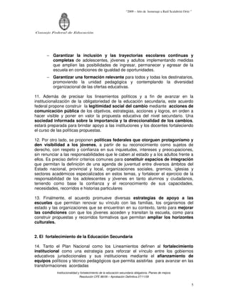 “2009 – Año de homenaje a Raúl Scalabrini Ortíz ”




Consejo Federal de Educación




      − Garantizar la inclusión y las trayectorias escolares continuas y
        completas de adolescentes, jóvenes y adultos implementando medidas
        que amplíen las posibilidades de ingresar, permanecer y egresar de la
        escuela en condiciones de igualdad de oportunidades.
      − Garantizar una formación relevante para todos y todas los destinatarios,
        promoviendo la unidad pedagógica y contemplando la diversidad
        organizacional de las ofertas educativas.

11. Además de precisar los lineamientos políticos y a fin de avanzar en la
institucionalización de la obligatoriedad de la educación secundaria, este acuerdo
federal propone construir la legitimidad social del cambio mediante acciones de
comunicación pública de los objetivos, estrategias, acciones y logros, en orden a
hacer visible y poner en valor la propuesta educativa del nivel secundario. Una
sociedad informada sobre la importancia y la direccionalidad de los cambios,
estará preparada para brindar apoyo a las instituciones y los docentes fortaleciendo
el curso de las políticas propuestas.

12. Por otro lado, se proponen políticas federales que otorguen protagonismo y
den visibilidad a los jóvenes, a partir de su reconocimiento como sujetos de
derecho, con respeto y confianza en sus inquietudes, intereses y preocupaciones,
sin renunciar a las responsabilidades que le caben al estado y a los adultos frente a
ellos. Es preciso definir criterios comunes para constituir espacios de integración
que permitan la definición de una agenda de juventud entre diversos ámbitos del
Estado nacional, provincial y local, organizaciones sociales, gremios, iglesias y
sectores académicos especializados en estos temas, y fortalecer el ejercicio de la
responsabilidad de los adolescentes y jóvenes en tanto alumnos y ciudadanos,
teniendo como base la confianza y el reconocimiento de sus capacidades,
necesidades, recorridos e historias particulares

13. Finalmente, el acuerdo promueve diversas estrategias de apoyo a las
escuelas que permitan renovar su vínculo con las familias, los organismos del
estado y las organizaciones que se encuentran en su contexto, tanto para mejorar
las condiciones con que los jóvenes acceden y transitan la escuela, como para
construir propuestas y recorridos formativos que permitan ampliar los horizontes
culturales.


2. El fortalecimiento de la Educación Secundaria

14. Tanto el Plan Nacional como los Lineamientos definen al fortalecimiento
institucional como una estrategia para reforzar el vínculo entre los gobiernos
educativos jurisdiccionales y sus instituciones mediante el afianzamiento de
equipos políticos y técnico pedagógicos que permita asistirlas para avanzar en las
transformaciones acordadas
           Institucionalidad y fortalecimiento de la educación secundaria obligatoria. Planes de mejora.
                              Resolución CFE 88/09 – Aprobación Definitiva 27/11/09

                                                                                                                   5
 
