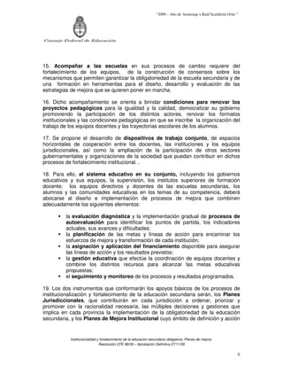 “2009 – Año de homenaje a Raúl Scalabrini Ortíz ”




Consejo Federal de Educación




15. Acompañar a las escuelas en sus procesos de cambio requiere del
fortalecimiento de los equipos, de la construcción de consensos sobre los
mecanismos que permiten garantizar la obligatoriedad de la escuela secundaria y de
una formación en herramientas para el diseño, desarrollo y evaluación de las
estrategias de mejora que se quieren poner en marcha.

16. Dicho acompañamiento se orienta a brindar condiciones para renovar los
proyectos pedagógicos para la igualdad y la calidad, democratizar su gobierno
promoviendo la participación de los distintos actores, renovar los formatos
institucionales y las condiciones pedagógicas en que se inscribe la organización del
trabajo de los equipos docentes y las trayectorias escolares de los alumnos.

17. Se propone el desarrollo de dispositivos de trabajo conjunto, de espacios
horizontales de cooperación entre los docentes, las instituciones y los equipos
jurisdiccionales, así como la ampliación de la participación de otros sectores
gubernamentales y organizaciones de la sociedad que puedan contribuir en dichos
procesos de fortalecimiento institucional. .

18. Para ello, el sistema educativo en su conjunto, incluyendo los gobiernos
educativos y sus equipos, la supervisión, los institutos superiores de formación
docente, los equipos directivos y docentes de las escuelas secundarias, los
alumnos y las comunidades educativas en los temas de su competencia, deberá
abocarse al diseño e implementación de procesos de mejora que combinen
adecuadamente los siguientes elementos:

         la evaluación diagnóstica y la implementación gradual de procesos de
         autoevaluación para identificar los puntos de partida, los indicadores
         actuales, sus avances y dificultades;
         la planificación de las metas y líneas de acción para encaminar los
         esfuerzos de mejora y transformación de cada institución;
         la asignación y aplicación del financiamiento disponible para asegurar
         las líneas de acción y los resultados previstos;
         la gestión educativa que efectúe la coordinación de equipos docentes y
         combine los distintos recursos para alcanzar las metas educativas
         propuestas;
         el seguimiento y monitoreo de los procesos y resultados programados.

19. Los dos instrumentos que conformarán los apoyos básicos de los procesos de
institucionalización y fortalecimiento de la educación secundaria serán, los Planes
Jurisdiccionales, que contribuirán en cada jurisdicción a ordenar, priorizar y
promover con la racionalidad necesaria, las múltiples decisiones y gestiones que
implica en cada provincia la implementación de la obligatoriedad de la educación
secundaria, y los Planes de Mejora Institucional cuyo ámbito de definición y acción


           Institucionalidad y fortalecimiento de la educación secundaria obligatoria. Planes de mejora.
                              Resolución CFE 88/09 – Aprobación Definitiva 27/11/09

                                                                                                                   6
 