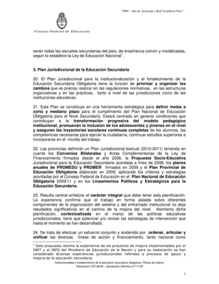 “2009 – Año de homenaje a Raúl Scalabrini Ortíz ”




Consejo Federal de Educación




serán todas las escuelas secundarias del país, de enseñanza común y modalizadas,
según lo establece la Ley de Educación Nacional1.


3. Plan Jurisdiccional de la Educación Secundaria

20. El Plan Jurisdiccional para la institucionalización y el fortalecimiento de la
Educación Secundaria Obligatoria tiene la función de priorizar y organizar los
cambios que es preciso realizar en las regulaciones normativas, en las estructuras
organizativas y en las prácticas, tanto a nivel de las jurisdicciones como de las
instituciones educativas.

21. Este Plan se constituye en una herramienta estratégica para definir metas a
corto y mediano plazo para el cumplimiento del Plan Nacional de Educación
Obligatoria para el Nivel Secundario. Estará centrado en generar condiciones que
contribuyan a la transformación progresiva del modelo pedagógico
institucional, promuevan la inclusión de los adolescentes y jóvenes en el nivel
y aseguren las trayectorias escolares continuas completas de los alumnos, las
competencias necesarias para ejercer la ciudadanía, continuar estudios superiores e
incorporarse en el mundo del trabajo.

22. Las provincias definirán un Plan Jurisdiccional bianual (2010-2011) teniendo en
cuenta los Convenios Bilaterales y Actas Complementarias de la Ley de
Financiamiento firmados desde el año 2006, la Propuesta Socio-Educativa
Jurisdiccional para la Educación Secundaria acordada a fines de 2008, los planes
anuales de PROMEDU y PROMER firmados en 2009 y el Plan Provincial de
Educación Obligatoria elaborado en 2009; aplicando los criterios y estrategias
acordadas por el Consejo Federal de Educación en el Plan Nacional de Educación
Obligatoria 2009/11 y en los Lineamientos Políticos y Estratégicos para la
Educación Secundaria.

23. Resulta central enfatizar el carácter integral que debe tener esta planificación.
La experiencia confirma que el trabajo en forma aislada sobre diferentes
componentes de la organización del sistema y del entramado institucional no deja
resultados significativos en el camino de la mejora del nivel. Asimismo dicha
planificación, contextualizada en el marco de las políticas educativas
jurisdiccionales, tiene que potenciar y/o revisar las estrategias de intervención que
hasta el momento se han desarrollado.

24. Se trata de efectuar un esfuerzo conjunto y sostenido por ordenar, articular y
unificar las diversas líneas de acción y financiamiento, tanto nacional como
1
  Esta propuesta retoma la experiencia de los proyectos de mejora implementados por el
INET y el INFD del Ministerio de Educación de la Nación y para su elaboración se han
considerado diversas experiencias jurisdiccionales referidas a procesos de apoyo y
mejora de la educación secundaria.
            Institucionalidad y fortalecimiento de la educación secundaria obligatoria. Planes de mejora.
                               Resolución CFE 88/09 – Aprobación Definitiva 27/11/09

                                                                                                                    7
 