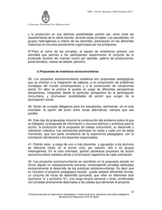 “2009 – Año de Homenaje a Raúl Scalabrini Ortíz ”




Consejo Federal de Educación



y la producción en sus distintas posibilidades podrán ser, entre otras las
características de la oferta escolar, durante estas jornadas. Los estudiantes, en
grupos heterogéneos a criterio de los docentes, participarán en las diferentes
instancias en circuitos previamente organizados por los profesores.

37-Para el cierre de las jornadas, el equipo de enseñanza preverá una
actividad que permita a los participantes experimentar el conjunto de lo
producido durante las mismas (como por ejemplo, galería de producciones,
panel temático, mesas de debate, plenario).


        c) Propuestas de enseñanza sociocomunitarias

38- Los proyectos sociocomunitarios solidarios son propuestas pedagógicas
que se orientan a la integración de saberes, a la comprensión de problemas
complejos del mundo contemporáneo y a la construcción de compromiso
social. En ellos se prioriza la puesta en juego de diferentes perspectivas
disciplinares, integradas desde la particular perspectiva de la participación
comunitaria, y promueven posibilidades de acción que surgen de la
participación social.

39- Serán de cursada obligatoria para los estudiantes, admitiendo -en el ciclo
orientado- la opción del joven entre varias alternativas, siempre que sea
posible.

40- Este tipo de propuestas incluirán la construcción del problema sobre el que
se trabajará, la búsqueda de información y recursos teóricos y prácticos para la
acción, la producción de la propuesta de trabajo comunitario, su desarrollo y
valoración colectiva. Los estudiantes participan en todos y cada uno de estos
momentos -que son parte constitutiva de la experiencia pedagógica- con la
orientación del docente o los docentes responsables.

41- Podrán estar a cargo de uno o más docentes y agruparán a los alumnos
de diferente modo: en el primer ciclo, por sección, año o en grupos
heterogéneos. En el ciclo orientado, podrán plantearse proyectos de acción
sociocomunitaria solidaria afines a la formación específica de cada orientación.

42- Los proyectos sociocomunitarios se inscribirán en la propuesta escolar en
forma regular no necesariamente semanal, contemplando jornadas dedicadas
exclusivamente al desarrollo de las prácticas sociocomunitarias. Es decir que
su inclusión al proyecto pedagógico escolar puede adoptar diferentes formas:
un conjunto de horas de desarrollo quincenal, que roten en diferentes días
(quincena “a” y quincena “b”), una carga horaria semanal u otras, combinadas
con jornadas previamente destinadas a las salidas que demande el proyecto.


                                                                                                       10
Orientaciones para la organización pedagógica e institucional de la educación secundaria obligatoria
                              Aprobado por Resolución CFE Nº 93/09
 