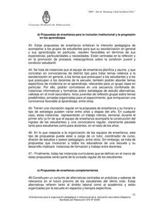 “2009 – Año de Homenaje a Raúl Scalabrini Ortíz ”




Consejo Federal de Educación



        d) Propuestas de enseñanza para la inclusión institucional y la progresión
          en los aprendizajes

43- Estas propuestas de enseñanza enfatizan la intención pedagógica de
acompañar a los grupos de estudiantes para que su escolarización en general
y sus aprendizajes en particular, resulten favorables en términos de sus
expectativas, particularidades y necesidades. Están centradas en la reflexión y
en la promoción de procesos metacognitivos sobre la condición juvenil y
condición estudiantil.

44- Se trata de instancias que el equipo de enseñanza planifica y asume, y que
concretan en convocatorias de distinto tipo para tratar temas relativos a la
escolarización en general, a los temas que preocupan a los estudiantes y a los
que preocupan a los docentes de la escuela; también podrán abordar temas
específicos de incidencia en el aprendizaje, relevantes para un grupo clase en
particular. Por ello, podrán concretarse en una secuencia combinada de:
instancias informativas y formativas sobre estrategias de estudio alternativas,
valiosas en el nivel secundario; foros juveniles de reflexión grupal sobre temas
predefinidos; jornadas organizadas para el esparcimiento, que enriquezcan una
convivencia favorable al aprendizaje, entre otras.

45- Tienen una inscripción regular en la propuesta de enseñanza y su horario y
tipo de estrategia pueden variar entre años y etapas del año. En cualquier
caso, estas instancias representarán un trabajo intenso, semanal, durante el
primer año (a fin de que el equipo de enseñanza acompañe la construcción del
ingreso de los estudiantes) y una convocatoria regular, claramente pautada
tanto para estudiantes como para docentes, en el resto de los años.

46- En lo que respecta a la organización de los equipos de enseñanza, este
tipo de propuestas puede estar a cargo de un tutor, coordinador de curso,
director de estudios o asesor pedagógico, entre otros. Sin embargo, se trata de
propuestas que involucran a todos los educadores de una escuela y su
desarrollo implicará instancias de formación y trabajo entre docentes.

47.- Finalmente, todas las instancias curriculares que se definan en el marco de
estas propuestas serán parte de la cursada regular de los estudiantes.



        e) Propuestas de enseñanza complementarias

48-Constituyen un conjunto de alternativas centradas en prácticas y saberes de
relevancia en el futuro próximo de los estudiantes del último ciclo. Estas
alternativas refieren tanto al ámbito laboral como al académico y están
organizadas por la escuela en espacios y tiempos específicos.

                                                                                                       11
Orientaciones para la organización pedagógica e institucional de la educación secundaria obligatoria
                              Aprobado por Resolución CFE Nº 93/09
 