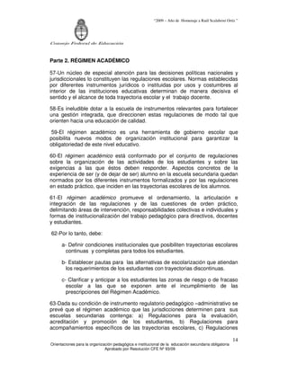 “2009 – Año de Homenaje a Raúl Scalabrini Ortíz ”




Consejo Federal de Educación



Parte 2. RÉGIMEN ACADÉMICO

57-Un núcleo de especial atención para las decisiones políticas nacionales y
jurisdiccionales lo constituyen las regulaciones escolares. Normas establecidas
por diferentes instrumentos jurídicos o instituidas por usos y costumbres al
interior de las instituciones educativas determinan de manera decisiva el
sentido y el alcance de toda trayectoria escolar y el trabajo docente.

58-Es ineludible dotar a la escuela de instrumentos relevantes para fortalecer
una gestión integrada, que direccionen estas regulaciones de modo tal que
orienten hacia una educación de calidad.

 59-El régimen académico es una herramienta de gobierno escolar que
posibilita nuevos modos de organización institucional para garantizar la
obligatoriedad de este nivel educativo.

60-El régimen académico está conformado por el conjunto de regulaciones
sobre la organización de las actividades de los estudiantes y sobre las
exigencias a las que éstos deben responder. Aspectos concretos de la
experiencia de ser (y de dejar de ser) alumno en la escuela secundaria quedan
normados por los diferentes instrumentos formalizados y por las regulaciones
en estado práctico, que inciden en las trayectorias escolares de los alumnos.

61-El régimen académico promueve el ordenamiento, la articulación e
integración de las regulaciones y de las cuestiones de orden práctico,
delimitando áreas de intervención, responsabilidades colectivas e individuales y
formas de institucionalización del trabajo pedagógico para directivos, docentes
y estudiantes.

62-Por lo tanto, debe:

      a- Definir condiciones institucionales que posibiliten trayectorias escolares
        continuas y completas para todos los estudiantes.

      b- Establecer pautas para las alternativas de escolarización que atiendan
        los requerimientos de los estudiantes con trayectorias discontinuas.

      c- Clarificar y anticipar a los estudiantes las zonas de riesgo o de fracaso
        escolar a las que se exponen ante el incumplimiento de las
        prescripciones del Régimen Académico.

63-Dada su condición de instrumento regulatorio pedagógico –administrativo se
prevé que el régimen académico que las jurisdicciones determinen para sus
escuelas secundarias contenga: a) Regulaciones para la evaluación,
acreditación y promoción de los estudiantes, b) Regulaciones para
acompañamientos específicos de las trayectorias escolares, c) Regulaciones

                                                                                                       14
Orientaciones para la organización pedagógica e institucional de la educación secundaria obligatoria
                              Aprobado por Resolución CFE Nº 93/09
 