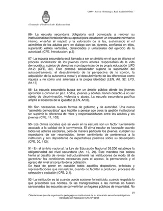 “2009 – Año de Homenaje a Raúl Scalabrini Ortíz ”




Consejo Federal de Educación



86- La escuela secundaria obligatoria está convocada a renovar su
institucionalidad fortaleciendo su aptitud para establecer un encuadre normativo
interno, enseñar el respeto y la valoración de la ley, sustentando el rol
asimétrico de los adultos pero en diálogo con los jóvenes, confiando en ellos,
superando estilos verticales, distanciados y unilaterales del ejercicio de la
autoridad. (CFE, Introducción, p.3)

87- La escuela secundaria está llamada a ser un ámbito en el que se afiance el
proceso socializador de los jóvenes como actores responsables de la vida
democrática, sujetos de derechos y protagonistas de su propia educación (LPD
Art.2) (CFE, 30). Este proceso socializador supone la superación del
autocentramiento, el descubrimiento de la perspectiva de lo común, la
adquisición de la autonomía moral y el descubrimiento de las diferencias como
riqueza y no como una amenaza a la propia identidad (LEN, Art. 32; LPD,
Art.15)

88- La escuela secundaria busca ser un ámbito público dónde los jóvenes
aprenden a convivir en paz. Todos, jóvenes y adultos, tienen derecho a no ser
objeto de discriminación, violencia o abuso. La escuela secundaria pacífica
amplía el nosotros de la igualdad (LEN, Art.8).

89- Son necesarias nuevas formas de gobierno y de autoridad. Una nueva
”asimetría democrática” que habilite a pensar con otros la gestión institucional
sin suprimir la diferencia de roles y responsabilidades entre los adultos y los
jóvenes (CFE, 11, 102)

90- Los climas sociales que se viven en la escuela son un factor fuertemente
asociado a la calidad de la convivencia. El clima escolar es favorable cuando
todos los actores escolares, pero de manera particular los jóvenes, cumplen su
expectativa de ser reconocidos, tienen sentimiento de pertenencia a la
institución y son depositarios de expectativas positivas sobre su desempeño
(CFE, 30, 112).

91- En el ámbito nacional, la Ley de Educación Nacional 26.206 establece la
obligatoriedad del nivel secundario (Art. 16, 29). Este mandato nos coloca
frente al desafío de revisar estructuralmente las instituciones de modo tal de
garantizar las condiciones necesarias para el acceso, la permanencia y el
egreso del nivel al conjunto de la población.
Se trata de poner en cuestión todos aquellos dispositivos, prácticas y
representaciones que naturalizan, cuando no facilitan o producen, procesos de
selección y exclusión (CFE, 2.1).

92- La institución es tal cuando puede sostener lo instituido, cuando respalda lo
que prescriben sus normas. Si las transgresiones a las normas no fueran
sancionadas las escuelas se convertirían un lugares públicos de impunidad. No

                                                                                                       19
Orientaciones para la organización pedagógica e institucional de la educación secundaria obligatoria
                              Aprobado por Resolución CFE Nº 93/09
 