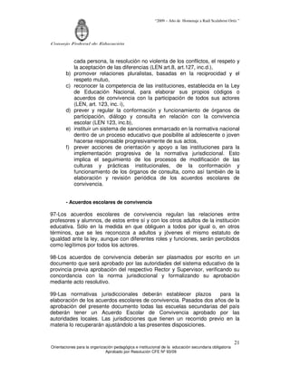 “2009 – Año de Homenaje a Raúl Scalabrini Ortíz ”




Consejo Federal de Educación



             cada persona, la resolución no violenta de los conflictos, el respeto y
             la aceptación de las diferencias (LEN art.8, art.127, inc.d.),
        b)   promover relaciones pluralistas, basadas en la reciprocidad y el
             respeto mutuo,
        c)   reconocer la competencia de las instituciones, establecida en la Ley
             de Educación Nacional, para elaborar sus propios códigos o
             acuerdos de convivencia con la participación de todos sus actores
             (LEN, art. 123, inc. i),
        d)   prever y regular la conformación y funcionamiento de órganos de
             participación, diálogo y consulta en relación con la convivencia
             escolar (LEN 123, inc.b),
        e)   instituir un sistema de sanciones enmarcado en la normativa nacional
             dentro de un proceso educativo que posibilite al adolescente o joven
             hacerse responsable progresivamente de sus actos,
        f)   prever acciones de orientación y apoyo a las instituciones para la
             implementación progresiva de la normativa jurisdiccional. Esto
             implica el seguimiento de los procesos de modificación de las
             culturas y prácticas institucionales, de la conformación y
             funcionamiento de los órganos de consulta, como así también de la
             elaboración y revisión periódica de los acuerdos escolares de
             convivencia.


        - Acuerdos escolares de convivencia

97-Los acuerdos escolares de convivencia regulan las relaciones entre
profesores y alumnos, de estos entre sí y con los otros adultos de la institución
educativa. Sólo en la medida en que obliguen a todos por igual o, en otros
términos, que se les reconozca a adultos y jóvenes el mismo estatuto de
igualdad ante la ley, aunque con diferentes roles y funciones, serán percibidos
como legítimos por todos los actores.

98-Los acuerdos de convivencia deberán ser plasmados por escrito en un
documento que será aprobado por las autoridades del sistema educativo de la
provincia previa aprobación del respectivo Rector y Supervisor, verificando su
concordancia con la norma jurisdiccional y formalizando su aprobación
mediante acto resolutivo.

99-Las normativas jurisdiccionales deberán establecer plazos        para la
elaboración de los acuerdos escolares de convivencia. Pasados dos años de la
aprobación del presente documento todas las escuelas secundarias del país
deberán tener un Acuerdo Escolar de Convivencia aprobado por las
autoridades locales. Las jurisdicciones que tienen un recorrido previo en la
materia lo recuperarán ajustándolo a las presentes disposiciones.


                                                                                                       21
Orientaciones para la organización pedagógica e institucional de la educación secundaria obligatoria
                              Aprobado por Resolución CFE Nº 93/09
 
