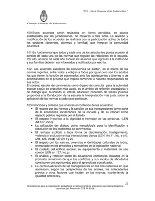 “2009 – Año de Homenaje a Raúl Scalabrini Ortíz ”




Consejo Federal de Educación



100-Estos acuerdos serán revisados en forma periódica, en plazos
establecidos por las jurisdicciones, no mayores a tres años. La revisión y
modificación de los acuerdos se realizará con la participación activa de todos
los sectores (docentes, alumnos y familias) que integran la comunidad
educativa.

101-Es fundamental que todos y cada uno de los estudiantes pueda acceder al
sentido de cada una de las normas que regulan las relaciones en la escuela.
Por ello, al inicio de cada año escolar los alumnos que ingresan a la institución
y sus familias deberán ser informados y notificados por escrito.

102- Los acuerdos escolares de convivencia se pactan, en el marco de las
normas vigentes, entre todos y obligan a todos por igual pero son los adultos
los que tienen la función de sostenerlos ante los adolescentes y jóvenes y de
acompañarlos en el proceso que implica comenzar a hacerse responsables de
sus actos.
El consejo escolar de convivencia como órgano de consulta para la autoridad
escolar según se prescribe más abajo, es el ámbito de reflexión pedagógica y
de diálogo que, buscando el interés educativo prioritario de los/las jóvenes
propondrá a la Conducción de la escuela la interpretación más justa sobre la
aplicación de las normas a cada caso particular.

103-Principios y criterios que orientan el contenido de los acuerdos:
   • El respeto por las normas y la sanción de sus transgresiones como parte
      de la enseñanza socializadora de la escuela y de su calidad como
      espacio público regulado por el Estado.
   • El respeto irrestricto a la dignidad e intimidad de las personas. (LEN
      Art.127, inc.c)
   • La utilización del diálogo como metodología para la identificación y
      resolución de los problemas de convivencia.
   • El rechazo explícito a toda forma de discriminación, hostigamiento,
      violencia y exclusión en las interacciones diarias (LEN, Art.11, inc. e y f).
      (Art. 126, inc.d) (LD Art.1 y 2)
   • El respeto por los valores, creencias e identidades culturales de todos,
      enmarcado en los principios y normativas de la legislación nacional.
   • El cuidado del edificio escolar, su equipamiento y materiales de uso
      común (LEN art 127, inc.g).
   • El análisis y reflexión sobre las situaciones conflictivas, basados en la
      profunda convicción de que los conflictos y sus modos de abordarlos
      constituyen una oportunidad para el aprendizaje socializador.
   • La contextualización de las transgresiones en las circunstancias en que
      acontecen, según las perspectivas de los actores, los antecedentes
      previos y otros factores que inciden en las mismas, manteniendo la
      igualdad ante la ley.

                                                                                                       22
Orientaciones para la organización pedagógica e institucional de la educación secundaria obligatoria
                              Aprobado por Resolución CFE Nº 93/09
 