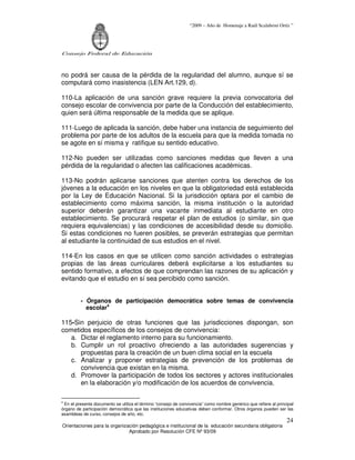 “2009 – Año de Homenaje a Raúl Scalabrini Ortíz ”




Consejo Federal de Educación



no podrá ser causa de la pérdida de la regularidad del alumno, aunque sí se
computará como inasistencia (LEN Art.129, d).

110-La aplicación de una sanción grave requiere la previa convocatoria del
consejo escolar de convivencia por parte de la Conducción del establecimiento,
quien será última responsable de la medida que se aplique.

111-Luego de aplicada la sanción, debe haber una instancia de seguimiento del
problema por parte de los adultos de la escuela para que la medida tomada no
se agote en sí misma y ratifique su sentido educativo.

112-No pueden ser utilizadas como sanciones medidas que lleven a una
pérdida de la regularidad o afecten las calificaciones académicas.

113-No podrán aplicarse sanciones que atenten contra los derechos de los
jóvenes a la educación en los niveles en que la obligatoriedad está establecida
por la Ley de Educación Nacional. Si la jurisdicción optara por el cambio de
establecimiento como máxima sanción, la misma institución o la autoridad
superior deberán garantizar una vacante inmediata al estudiante en otro
establecimiento. Se procurará respetar el plan de estudios (o similar, sin que
requiera equivalencias) y las condiciones de accesibilidad desde su domicilio.
Si estas condiciones no fueren posibles, se preverán estrategias que permitan
al estudiante la continuidad de sus estudios en el nivel.

114-En los casos en que se utilicen como sanción actividades o estrategias
propias de las áreas curriculares deberá explicitarse a los estudiantes su
sentido formativo, a efectos de que comprendan las razones de su aplicación y
evitando que el estudio en sí sea percibido como sanción.


         - Órganos de participación democrática sobre temas de convivencia
           escolar4

115-Sin perjuicio de otras funciones que las jurisdicciones dispongan, son
cometidos específicos de los consejos de convivencia:
   a. Dictar el reglamento interno para su funcionamiento.
   b. Cumplir un rol proactivo ofreciendo a las autoridades sugerencias y
      propuestas para la creación de un buen clima social en la escuela
   c. Analizar y proponer estrategias de prevención de los problemas de
      convivencia que existan en la misma.
   d. Promover la participación de todos los sectores y actores institucionales
      en la elaboración y/o modificación de los acuerdos de convivencia.

4
 En el presente documento se utiliza el término “consejo de convivencia” como nombre genérico que refiere al principal
órgano de participación democrática que las instituciones educativas deben conformar. Otros órganos pueden ser las
asambleas de curso, consejos de año, etc.
                                                                                                                  24
Orientaciones para la organización pedagógica e institucional de la educación secundaria obligatoria
                              Aprobado por Resolución CFE Nº 93/09
 