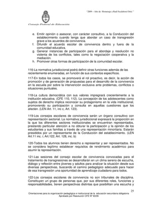 “2009 – Año de Homenaje a Raúl Scalabrini Ortíz ”




Consejo Federal de Educación



    e. Emitir opinión o asesorar, con carácter consultivo, a la Conducción del
       establecimiento cuando tenga que abordar un caso de transgresión
       grave a los acuerdos de convivencia.
    f. Difundir el acuerdo escolar de convivencia dentro y fuera de la
       comunidad educativa.
    g. Generar instancias de participación para el abordaje y resolución no
       violenta de los conflictos, tales como la negociación cooperativa y la
       mediación.
    h. Promover otras formas de participación de la comunidad escolar.

116-La normativa jurisdiccional podrá definir otras funciones además de las
recientemente enumeradas, en función de sus contextos específicos.
117-En todos los casos, se promoverá el rol proactivo, es decir, la acción de
promoción y de generación de propuestas para el desarrollo de la convivencia
en la escuela por sobre la intervención exclusiva ante problemas, conflictos o
situaciones puntuales.

118-La cultura democrática con sus valores impregnará crecientemente a la
institución educativa. (CFE 110, 112). La concepción de los adolescentes como
sujetos de derecho implica reconocer su protagonismo en la vida institucional,
promoviendo su participación y consulta en aquellas cuestiones que los
afecten. (LEN Art. 11, inc c, Art. 123).

119-Los consejos escolares de convivencia serán un órgano consultivo con
representación sectorial. La normativa jurisdiccional expresará la proporción en
la que los diferentes sectores institucionales se encuentran representados,
prestando particular atención a no obturar la participación y la opinión de los
estudiantes y sus familias a través de una representación minoritaria. Estarán
presididos por un representante de la Conducción del establecimiento. (LEN
Art.11 inc. i; Art.122; Art. 128, inc. b)

120-Todos los alumnos tienen derecho a representar y ser representados. No
se considera legítimo establecer requisitos de rendimiento académico para
asumir la representación.

121-Las sesiones del consejo escolar de convivencia convocadas para el
tratamiento de transgresiones se desarrollarán en un clima sereno de escucha,
diálogo y reflexión entre jóvenes y adultos para analizar la situación desde sus
diversas perspectivas, buscando el camino pedagógico adecuado para hacer
de esa transgresión una oportunidad de aprendizaje ciudadano para todos.

122-Los consejos escolares de convivencia no son tribunales de disciplina.
Constituyen un grupo de personas que, por sus diferentes roles, funciones y
responsabilidades, tienen perspectivas distintas que posibilitan una escucha y

                                                                                                       25
Orientaciones para la organización pedagógica e institucional de la educación secundaria obligatoria
                              Aprobado por Resolución CFE Nº 93/09
 