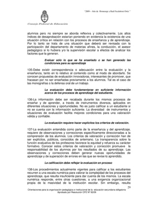 “2009 – Año de Homenaje a Raúl Scalabrini Ortíz ”




Consejo Federal de Educación



alumnos pero no siempre se aborda reflexiva y colectivamente. Los altos
índices de desaprobación estarían poniendo en evidencia la existencia de una
situación crítica en relación con los procesos de enseñanza y de aprendizaje.
Por lo tanto se trata de una situación que deberá ser revisada con la
participación del departamento de materias afines, la conducción, el asesor
pedagógico si lo hubiera y/o la supervisión escolar a efectos de analizar los
factores que la generan.

                 Evaluar sólo lo que se ha enseñado o se han generado las
                 condiciones para su aprendizaje

135-Debe existir correspondencia o adecuación entre la evaluación y la
enseñanza, tanto en lo relativo al contenido como al modo de abordarlo. Se
conocen propuestas de evaluación innovadoras, interesantes de promover, que
fracasan por no ser enseñadas previamente a los alumnos. Tal es el caso de
las monografías o la defensa oral de un trabajo.

                 La evaluación debe fundamentarse en suficiente información
                 acerca de los procesos de aprendizaje del estudiante.

136-La información debe ser recabada durante los mismos procesos de
enseñar y de aprender, a través de instrumentos diversos, aplicados en
diferentes situaciones y oportunidades. No es justo calificar a un estudiante si
no se cuenta con la información suficiente. La diversidad de instrumentos y
situaciones de evaluación facilita mejores condiciones para una valoración
válida y confiable.

                 La evaluación requiere hacer explícitos los criterios de valoración.

137-La evaluación entendida como parte de la enseñanza y del aprendizaje,
requiere de observaciones y correcciones específicamente direccionadas a la
comprensión de los alumnos. Los criterios de valoración y corrección han de
ser explícitos, públicos, conocidos de antemano. La transparencia sobre la
función evaluativa de los profesores favorece la equidad y refuerza su carácter
formativo. Conocer estos criterios de valoración y corrección promueve la
responsabilidad de los alumnos por los resultados de su aprendizaje. Las
observaciones y correcciones deben generar nuevas oportunidades de
aprendizaje y de superación de errores en las que se revise lo aprendido.

                 La calificación debe reflejar la evaluación en proceso

138-Los procedimientos actualmente vigentes para calificar a los estudiantes
recurren a una escala numérica para valorar la complejidad de los procesos del
aprendizaje, que resulta insuficiente para dar cuenta de los mismos. La escala
numérica responde, entre otras cuestiones, a una exigencia organizacional
propia de la masividad de la institución escolar. Sin embargo, resulta
                                                                                                       29
Orientaciones para la organización pedagógica e institucional de la educación secundaria obligatoria
                              Aprobado por Resolución CFE Nº 93/09
 